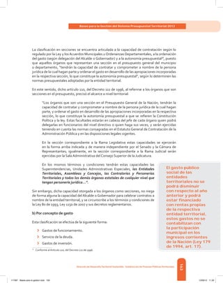 163
Bases para la Gestión del Sistema Presupuestal Territorial 2012
Dirección de DesarrolloTerritorial Sostenible - Subdirección de Finanzas PúblicasTerritoriales
La clasificación en secciones se encuentra articulada a la capacidad de contratación según lo
regulado por la Ley y los Acuerdos Municipales u Ordenanzas Departamentales, a la ordenación
del gasto (según delegación del Alcalde o Gobernador) y a la autonomía presupuestal78
, puesto
que aquellos órganos que representan una sección en el presupuesto general del municipio
o departamento, “tendrán la capacidad de contratar y comprometer a nombre de la persona
jurídica de la cual hagan parte y ordenar el gasto en desarrollo de las apropiaciones incorporadas
en la respectiva sección, lo que constituye la autonomía presupuestal”, según lo determinen las
normas presupuestales adoptadas por la entidad territorial.
En este sentido, dicho artículo 110, del Decreto 111 de 1996, al referirse a los órganos que son
secciones en el presupuesto, precisó el alcance a nivel territorial:
“Los órganos que son una sección en el Presupuesto General de la Nación, tendrán la
capacidad de contratar y comprometer a nombre de la persona jurídica de la cual hagan
parte, y ordenar el gasto en desarrollo de las apropiaciones incorporadas en la respectiva
sección, lo que constituye la autonomía presupuestal a que se refieren la Constitución
Política y la ley. Estas facultades estarán en cabeza del jefe de cada órgano quien podrá
delegarlas en funcionarios del nivel directivo o quien haga sus veces, y serán ejercidas
teniendo en cuenta las normas consagradas en el Estatuto General de Contratación de la
Administración Pública y en las disposiciones legales vigentes.
En la sección correspondiente a la Rama Legislativa estas capacidades se ejercerán
en la forma arriba indicada y de manera independiente por el Senado y la Cámara de
Representantes; igualmente, en la sección correspondiente a la Rama Judicial serán
ejercidas por la Sala Administrativa del Consejo Superior de la Judicatura.
En los mismos términos y condiciones tendrán estas capacidades las
Superintendencias, Unidades Administrativas Especiales, las Entidades
Territoriales, Asambleas y Concejos, las Contralorías y Personerías
Territoriales y todos los demás órganos estatales de cualquier nivel que
tengan personería jurídica...”.
Sin embargo, dicha capacidad otorgada a los órganos como secciones, no niega
de forma alguna la capacidad del Alcalde o Gobernador para celebrar contratos a
nombre de la entidad territorial, y se circunscribe a los términos y condiciones de
la Ley 80 de 1993, Ley 1150 de 2007 y sus decretos reglamentarios.
b) Por concepto de gasto
Esta clasificación se efectúa de la siguiente forma:
›	 Gastos de funcionamiento.
›	 Servicio de la deuda.
›	 Gastos de inversión.
78	
Conforme al Artículo 110, del Decreto 111 de 1996.
El gasto público
social de las
entidades
territoriales no se
podrá disminuir
con respecto al año
anterior y podrá
estar ﬁnanciado
con rentas propias
de la respectiva
entidad territorial,
estos gastos no se
contabilizan con
la participación
municipal en los
ingresos corrientes
de la Nación (Ley 179
de 1994, art. 17).
117387 - Bases para la gestion todo 163 12/06/12 11:29
 