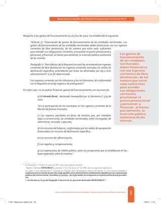 165
Bases para la Gestión del Sistema Presupuestal Territorial 2012
Dirección de DesarrolloTerritorial Sostenible - Subdirección de Finanzas PúblicasTerritoriales
Respecto a los gastos de funcionamiento la Ley 617 de 2000, ha establecido lo siguiente:
“Artículo 3º. Financiación de gastos de funcionamiento de las entidades territoriales. Los
gastos de funcionamiento de las entidades territoriales deben financiarse con sus ingresos
corrientes de libre destinación, de tal manera que estos sean suficientes
para atender sus obligaciones corrientes, provisionar el pasivo prestacional y
pensional; y financiar, al menos parcialmente, la inversión pública autónoma
de las mismas.
Parágrafo 1º. Para efectos de lo dispuesto en esta ley se entiende por ingresos
corrientes de libre destinación los ingresos corrientes excluidas las rentas de
destinación específica, entendiendo por estas las destinadas por ley o acto
administrativo80
a un fin determinado.
Los ingresos corrientes son los tributarios y los no tributarios, de conformidad
con lo dispuesto en la ley orgánica de presupuesto”.
En todo caso, no se podrán financiar gastos de funcionamiento con recursos de:
a) El situado fiscal; -declarado inexequible por la Sentencia C-579 de
2001
“b) La participación de los municipios en los ingresos corrientes de la
Nación de forzosa inversión;
c) Los ingresos percibidos en favor de terceros que, por mandato
legal o convencional, las entidades territoriales, estén encargadas de
administrar, recaudar o ejecutar;
d) Los recursos del balance, conformados por los saldos de apropiación
financiados con recursos de destinación específica;
e) Los recursos de cofinanciación;
f) Las regalías y compensaciones;
g) Las operaciones de crédito público, salvo las excepciones que se establezcan en las
leyes especiales sobre la materia;”
80	
La Sentencia C -579 del 5 de junio de 2001, entre otros aspectos resolvió:
	 “
Séptimo.- Declarar EXEQUIBLES los artículos 3º al 11 de la Ley 617 de 2000, salvo las siguientes expresiones:
	 a) la frase “o acto administrativo” contenida en el primer inciso del parágrafo primero del artículo 3º, cuya constitucionalidad se
condicionará en el sentido de que sólo cobija aquellos actos administrativos válidamente expedidos por las corporaciones
públicas del nivel territorial -Asambleas yConcejos-, de conformidad con lo dispuesto en la parte motiva de esta providen-
cia;
	
b) los literales a), h) y j) del Parágrafo 1º del artículo 3º, que serán declarados INEXEQUIBLES.”
Los gastos de
funcionamiento
de las entidades
territoriales
deben ﬁnanciarse
con sus ingresos
corrientes de libre
destinación, de tal
manera que estos
sean suﬁcientes
para atender
sus obligaciones
corrientes,
provisionar el
pasivo prestacional
y pensional; y
ﬁnanciar, al menos
parcialmente, la
inversión pública
autónoma de las
mismas.
117387 - Bases para la gestion todo 165 12/06/12 11:29
 