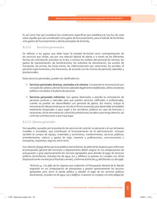 167
Bases para la Gestión del Sistema Presupuestal Territorial 2012
Dirección de DesarrolloTerritorial Sostenible - Subdirección de Finanzas PúblicasTerritoriales
Es así como hay que considerar las condiciones específicas que establezca la Ley 617 de 2000
sobre aquello que sea considerado como gasto de funcionamiento, para el cálculo de los límites
a los gastos de funcionamiento y demás preceptos de dicha ley.
8.1.1.1.	 Servicios personales
Se refieren a los gastos que debe hacer la entidad territorial como contraprestación de
los servicios que recibe, sea por una relación laboral de planta o a través de las diferentes
formas de contratación previstas en la ley, e incluye los sueldos del personal de nómina, los
gastos de representación, las bonificaciones, los subsidios de alimentación, los auxilios de
transporte, las primas, las horas extras, las indemnizaciones por vacaciones, los jornales, el
personal supernumerario y los honorarios, de acuerdo con las normas de personal, salariales y
prestacionales.
Estos servicios personales, pueden ser clasificados en:
›	 Servicios personales directos, asociados a la nómina: Comprende la remuneración por
conceptodesueldosydemásfactoressalarialeslegalmenteestablecidos,delosservidores
públicos vinculados a la planta de personal.
›	 Servicios personales indirectos: Son gastos destinados a atender la contratación de
personas jurídicas y naturales para que presten servicios calificados o profesionales,
cuando no puedan ser desarrollados con personal de planta. Así mismo, incluye la
remuneración del personal que se vincule en forma ocasional, para desarrollar actividades
netamente temporales o para suplir a los servidores públicos en caso de licencias o
vacaciones, dicha remuneración cubrirá las prestaciones sociales a que tenga derecho, así
como las contribuciones a que haya lugar.
8.1.1.2. Gastos generales
Son aquellos causados por la prestación de servicios de carácter no personal o el uso de bienes
muebles o inmuebles, que contribuyen al funcionamiento de la administración. Incluyen
también la compra de equipo, materiales y suministros, mantenimiento, servicios públicos,
arrendamientos, viáticos y gastos de viaje, impresos y publicaciones, comunicaciones y
transporte, impuestos, seguros, entre otros.
Con relación al pago de los servicios públicos domiciliarios, los jefes de los órganos que conforman
el presupuesto general del municipio o departamento deben asignar en sus anteproyectos de
presupuesto y girar oportunamente los recursos apropiados para atender el pago de servicios
públicos domiciliarios, incluidos los de agua, luz y teléfono (a quienes no cumplan con dicha
disposición se les iniciará juicio fiscal de cuentas), conforme al artículo 44 del Decreto 111 de 1996:
“Artículo 44. Los jefes de los órganos que conforman el Presupuesto General de la Nación
asignarán en sus anteproyectos de presupuesto y girarán oportunamente los recursos
apropiados para servir la deuda pública y atender el pago de los servicios públicos
domiciliarios, incluidos los de agua, luz y teléfono. A quienes no cumplan con esta obligación
117387 - Bases para la gestion todo 167 12/06/12 11:29
 