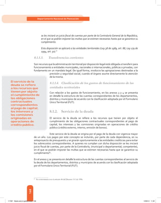 168
Departamento Nacional de Planeación
se les iniciará un juicio fiscal de cuentas por parte de la Contraloría General de la República,
en el que se podrán imponer las multas que se estimen necesarias hasta que se garantice su
cumplimiento.
Esta disposición se aplicará a las entidades territoriales (Ley 38 de 1989, art. 88, Ley 179 de
1994, art. 50).”
8.1.1.3.	 Transferencias corrientes
Son recursos que la administración territorial por disposición legal está obligada a transferir para
funcionamiento a entidades municipales, nacionales o internacionales, públicas o privadas, con
fundamento en un mandato legal. De igual forma, involucra las apropiaciones destinadas a la
previsión y seguridad social, cuando el órgano asume directamente la atención
de la misma.
8.1.1.4.	 Clasificación de los gastos de funcionamiento de las
entidades territoriales
Con relación a los gastos de funcionamiento, en los anexos 3 y 4 se presenta
en detalle la estructura de las cuentas correspondientes de los departamentos,
distritos y municipios de acuerdo con la clasificación adoptada por el Formulario
ÚnicoTerritorial (FUT).
8.1.2.	 Servicio de la deuda
El servicio de la deuda se refiere a los recursos que tienen por objeto el
cumplimiento de las obligaciones contractuales correspondientes al pago de
capital, los intereses y las comisiones originadas en operaciones de crédito
público (crédito externo, interno, emisión de bonos).
Este servicio de la deuda se origina por el pago de la deuda con vigencia mayor
de un año. Los pagos por este concepto se incluirán, por parte de cada dependencia, en su
anteproyecto de presupuesto y se girarán oportunamente a las entidades crediticias para evitar
los sobrecostos correspondientes. A quienes no cumplan con dicha disposición se les iniciará
juicio fiscal de cuentas, por parte de la Contraloría, (municipal o departamental, competente),
en el que se podrán imponer las multas que se estimen necesarias hasta que se garantice su
cumplimiento81
.
En el anexo 5 se presenta en detalle la estructura de las cuentas correspondientes al servicio de
la deuda de los departamentos, distritos y municipios de acuerdo con la clasificación adoptada
por el Formulario ÚnicoTerritorial (FUT).
81	
En consonancia con el artículo 44 del Decreto 111 de 1996.
El servicio de la
deuda se reﬁere
a los recursos que
tienen por objeto
el cumplimiento de
las obligaciones
contractuales
correspondientes
al pago de capital,
los intereses y
las comisiones
originadas en
operaciones de
crédito público.
117387 - Bases para la gestion todo 168 12/06/12 11:29
 