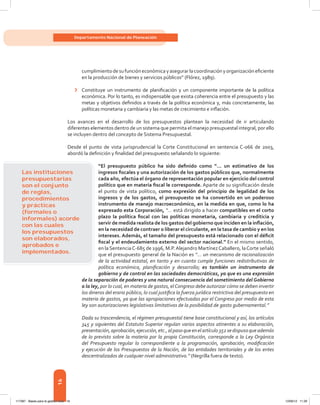 16
Departamento Nacional de Planeación
cumplimientodesufuncióneconómicayasegurarlacoordinaciónyorganizacióneficiente
en la producción de bienes y servicios públicos” (Flórez, 1989).
›	 Constituye un instrumento de planificación y un componente importante de la política
económica. Por lo tanto, es indispensable que exista coherencia entre el presupuesto y las
metas y objetivos definidos a través de la política económica y, más concretamente, las
políticas monetaria y cambiaria y las metas de crecimiento e inflación.
Los avances en el desarrollo de los presupuestos plantean la necesidad de ir articulando
diferentes elementos dentro de un sistema que permita el manejo presupuestal integral, por ello
se incluyen dentro del concepto de Sistema Presupuestal.
Desde el punto de vista jurisprudencial la Corte Constitucional en sentencia C-066 de 2003,
abordó la definición y finalidad del presupuesto señalando lo siguiente:
“El presupuesto público ha sido definido como “... un estimativo de los
ingresos fiscales y una autorización de los gastos públicos que, normalmente
cada año, efectúa el órgano de representación popular en ejercicio del control
político que en materia fiscal le corresponde. Aparte de su significación desde
el punto de vista político, como expresión del principio de legalidad de los
ingresos y de los gastos, el presupuesto se ha convertido en un poderoso
instrumento de manejo macroeconómico, en la medida en que, como lo ha
expresado esta Corporación, “… está dirigido a hacer compatibles en el corto
plazo la política fiscal con las políticas monetaria, cambiaria y crediticia y
servir de medida realista de los gastos del gobierno que inciden en la inflación,
en la necesidad de contraer o liberar el circulante, en la tasa de cambio y en los
intereses. Además, el tamaño del presupuesto está relacionado con el déficit
fiscal y el endeudamiento externo del sector nacional.” En el mismo sentido,
en la SentenciaC-685 de 1996, M.P.Alejandro MartínezCaballero, laCorte señaló
que el presupuesto general de la Nación es “... un mecanismo de racionalización
de la actividad estatal, en tanto y en cuanto cumple funciones redistributivas de
política económica, planificación y desarrollo; es también un instrumento de
gobierno y de control en las sociedades democráticas, ya que es una expresión
de la separación de poderes y una natural consecuencia del sometimiento del Gobierno
a la ley, por lo cual, en materia de gastos, elCongreso debe autorizar cómo se deben invertir
los dineros del erario público, lo cual justifica la fuerza jurídica restrictiva del presupuesto en
materia de gastos, ya que las apropiaciones efectuadas por el Congreso por medio de esta
ley son autorizaciones legislativas limitativas de la posibilidad de gasto gubernamental.”
Dada su trascendencia, el régimen presupuestal tiene base constitucional y así, los artículos
345 y siguientes del Estatuto Superior regulan varios aspectos atinentes a su elaboración,
presentación,aprobación,ejecución,etc.,alpasoqueenelartículo352sedispusoqueademás
de lo previsto sobre la materia por la propia Constitución, corresponde a la Ley Orgánica
del Presupuesto regular lo correspondiente a la programación, aprobación, modificación
y ejecución de los Presupuestos de la Nación, de las entidades territoriales y de los entes
descentralizados de cualquier nivel administrativo.” (Negrilla fuera de texto).
Las instituciones
presupuestarias
son el conjunto
de reglas,
procedimientos
y prácticas
(formales o
informales) acorde
con las cuales
los presupuestos
son elaborados,
aprobados e
implementados.
117387 - Bases para la gestion todo 16 12/06/12 11:29
 