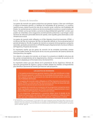 169
Bases para la Gestión del Sistema Presupuestal Territorial 2012
dirección de desarrolloterritorial sostenible - subdirección de Finanzas Públicasterritoriales
8.1.3. Gastos de inversión
Los	gastos	de	inversión	son	gastos	productivos	que	generan	riqueza,	o	bien	que	contribuyen	
a mejorar el bienestar general y a satisfacer las necesidades de las personas, o a constituir
capital	humano,	desde	el	punto	de	vista	de	la	inversión	social,	conforme	a	las	fi	nalidades	del	
Estado.	Se	caracterizan	por	su	retorno	en	término	de	benefi	cio	económico	o	social	inmediato	y	
futuro.	También	son	los	que	tienden	a	aumentar	la	disponibilidad	del	capital	fi	jo82
,	es	decir,	que	
pueden	ser	entendidos	como	erogaciones	económicamente	productivas	o	que	tengan	cuerpo	
de	bienes	de	utilización	perdurable	(bienes	de	capital),	o	bien	aquellos	gastos	destinados	a	crear	
infraestructura social.
Los	 gastos	 de	 inversión	 están	 refl	ejados	en	el	Plan	Operativo	Anual	de	Inversiones,	(POAI),	 y
se	derivan	del	Plan	de	Inversiones	del	Plan	de	Desarrollo	defi	nido	en	forma	plurianual	para	el	
periodo	de	Gobierno.	Por	ello,	los	gastos	de	inversión	se	componen	de	los	programas	o	proyectos	
sectoriales, aprobados previamente en el POAI Municipal o Departamental e inscritos en el Banco
de	Programas	y	Proyectos	de	Inversión.
Es	 importante	 reseñar	 que	 los	 gastos	 de	 inversión	 de	 las	 entidades	 territoriales	 cuentan	
como	principales	fuentes	de	fi	nanciación	de	los	recursos	provenientes	del	Sistema	General	de	
Participaciones y las regalías.
Con	relación	a	los	gastos	de	inversión,	en	el	anexo	6	se	presenta	en	detalle	la	estructura	de	
las cuentas correspondientes de los departamentos, distritos y municipios de acuerdo con la
clasifi	cación	adoptada	por	el	Formulario	Único	Territorial	(FUT).
Es	 importante	 aclarar	 que	 para	 efectos	 de	 la	 presentación	 de	 los	 respectivos	 informes	 de	
ejecución	presupuestal	de	ingresos	y	gastos	se	deben	adoptar	las	medidas	correspondientes	
para	identifi	car	claramente	las	fuentes	que	fi	nancian	cada	apropiación.
82
En sentencia de la Corte Constitucional, C-152 de abril de 1995, según el magistrado ponente Fabio Morón Díaz, al hacer las consi-
deraciones de la Corte, se dice que “En Colombia como en otros países, en materia presupuestal, se distingue entre gastos de funcio-
namiento y gastos de inversión, lo que busca diferenciar, los destinados por parte del Estado de los gastos productivos que generan
riqueza y desarrollo” (pág. 28),
LOS GASTOS DE INVERSIÓN
1. Son gastos productivos que generan riqueza, o bien que contribuyen a mejo-
rar el bienestar general y a satisfacer las necesidades de las personas, o a cons-
tituir capital humano, desde el punto de vista de la inversión social, conforme
a las ﬁnalidades del Estado.
2. Los gastos de inversión están reﬂejados en el PlanOperativoAnual de Inver-
siones, (POAI), y se derivan del Plan de Inversiones del Plan de Desarrollo deﬁ-
nido en forma plurianual para el periodo de Gobierno.
3. Los gastos de invesrsión se componen de los programas o proyectos secto-
riales, aprobados previamente en el POAI municipal o departamental e inscri-
tos en el Banco de Programas y Proyectos de Inversión.
4. Los programas, subprogramas y proyectos deben tener el detalle de las
fuentes de ﬁnanciación, así mismo deben tener indicadores y metas de resul-
tado que sean medibles para facilitar su ejecución, seguimiento y control.
117387 - Bases para la gestion todo 169 12/06/12 11:29
 