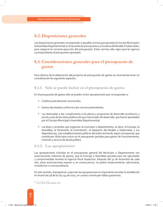 170
Departamento Nacional de Planeación
8.2.	Disposiciones generales
Las disposiciones generales corresponden a aquellas normas que aprueba elConcejo Municipal o
laAsambleaDepartamental,enelacuerdodepresupuestoyainiciativadelAlcaldeoGobernador,
para asegurar la correcta ejecución del presupuesto. Estas normas sólo rigen para la vigencia
correspondiente al presupuesto aprobado.
8.3.	Consideraciones generales para el presupuesto de
gastos
Para efectos de la elaboración del proyecto de presupuesto de gastos se recomienda tener en
consideración los siguientes aspectos:
8.3.1.	 Solo se puede incluir en el presupuesto de gastos
En el presupuesto de gastos sólo se pueden incluir apropiaciones que correspondan a:
›	 Créditos judicialmente reconocidos.
›	 Gastos decretados conforme a las normas preexistentes.
›	 Las destinadas a dar cumplimiento a los planes y programas de desarrollo económico y
social y a las de las obras públicas de que trata el plan de desarrollo, que fueren aprobadas
por el Concejo Municipal o Asamblea Departamental.
›	 Las leyes y acuerdos que organizan al municipio o departamento, es decir, el Concejo, la
Asamblea, la Personería, la Contraloría83
, el despacho del Alcalde o Gobernador y sus
dependencias, y los establecimientos públicos del orden territorial, según corresponda, que
constituyen título para incluir en el presupuesto partidas para gastos de funcionamiento,
inversión y servicio de deuda pública.
8.3.2.	 Las apropiaciones
Las apropiaciones incluidas en el presupuesto general del Municipio o Departamento son
autorizaciones máximas de gastos, que el Concejo o Asamblea aprueba para ser ejecutadas
y comprometidas durante la vigencia fiscal respectiva. Después del 31 de diciembre de cada
año, estas autorizaciones expiran y, en consecuencia, no podrá comprometerse, adicionarse,
transferirse ni contracreditarse.
En este sentido, al programar y ejecutar las apropiaciones es importante recordar lo establecido
en el artículo 48 de la Ley 734 de 2002, en cuanto constituyen faltas gravísimas:
83	
Ley 136 de 1994, artículo 156.
117387 - Bases para la gestion todo 170 12/06/12 11:29
 