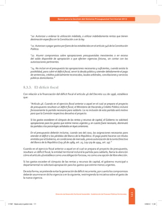 171
Bases para la Gestión del Sistema Presupuestal Territorial 2012
Dirección de DesarrolloTerritorial Sostenible - Subdirección de Finanzas PúblicasTerritoriales
“20. Autorizar u ordenar la utilización indebida, o utilizar indebidamente rentas que tienen
destinación específica en la Constitución o en la ley.
“21.Autorizar o pagar gastos por fuera de los establecidos en el artículo 346 de laConstitución
Política.
“22. Asumir compromisos sobre apropiaciones presupuestales inexistentes o en exceso
del saldo disponible de apropiación o que afecten vigencias futuras, sin contar con las
autorizaciones pertinentes.
“24. No incluir en el presupuesto las apropiaciones necesarias y suficientes, cuando exista la
posibilidad, para cubrir el déficit fiscal, servir la deuda pública y atender debidamente el pago
de sentencias, créditos judicialmente reconocidos, laudos arbitrales, conciliaciones y servicios
públicos domiciliarios.”
8.3.3.	 El déficit fiscal
Con relación a la financiación del déficit fiscal el artículo 46 del Decreto 111 de 1996, establece
que:
“Artículo 46. Cuando en el ejercicio fiscal anterior a aquel en el cual se prepara el proyecto
de presupuesto resultare un déficit fiscal, el Ministerio de Hacienda y Crédito Público incluirá
forzosamente la partida necesaria para saldarlo. La no inclusión de esta partida será motivo
para que la Comisión respectiva devuelva el proyecto.
Si los gastos excedieren el cómputo de las rentas y recursos de capital, el Gobierno no solicitará
apropiaciones para los gastos que estime menos urgentes y, en cuanto fuere necesario, disminuirá
laspartidasolosporcentajesseñaladosenleyesanteriores.
En el presupuesto deberán incluirse, cuando sea del caso, las asignaciones necesarias para
atender el déficit o las pérdidas del Banco de la República. El pago podrá hacerse con títulos
emitidos por elGobierno, en condiciones de mercado, previa autorización de laJunta Directiva
del Banco de la República (Ley 38 de 1989, art. 25, Ley 179 de 1994, art. 19).”
Cuando en el ejercicio fiscal anterior a aquel en el cual se prepara el proyecto de presupuesto,
resultare un déficit fiscal, la entidad territorial incluirá la partida para saldarlo, llama la atención
cómo elartículo 46 establececomo una obligación forzosa, no como una opción delibreelección.
Si los gastos exceden el cómputo de las rentas y recursos de capital, el gobierno municipal o
departamental no solicitará apropiación para los gastos que estime menos urgentes.
Deestaforma,sepretendeevitarlageneracióndedéficitrecurrente,porcuantoloscompromisos
deberán asumirse en dicha vigencia o en la siguiente, restringiendo la iniciativa sobre el gasto de
la nueva vigencia.
117387 - Bases para la gestion todo 171 12/06/12 11:29
 