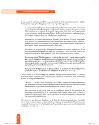 172
Departamento Nacional de Planeación
Al respecto, la Dirección General del Presupuesto Nacional, del Ministerio de Hacienda yCrédito
Público en concepto 3860, del 19 de junio de 2001, expresó lo siguiente:
“... la inclusión del déficit fiscal, tiene como fin corregir situaciones estructurales ocasionadas
por caídas permanentes de los ingresos que financian el presupuesto de una vigencia a través
de la utilización de los ingresos de la vigencia subsiguiente; por lo tanto, no se puede afirmar
que se incorpora al presupuesto para pagar las reservas presupuestales o cuentas por pagar,
que cuentan con financiación para atender dichas obligaciones.
Es de advertir, que para la determinación del déficit fiscal se deben excluir las obligaciones
cuya financiación corresponde a recursos del crédito, rentas parafiscales y fondos especiales.
La exclusión con recursos del crédito se da porque por definición estos gastos se incorporan al
presupuesto, bajo la premisa de ser un déficit financiado.
En cuanto a la exclusión de las obligaciones financiadas con recursos provenientes de las
contribuciones parafiscales y fondos especiales se explica por cuanto se trata de ingresos con
destinación especial, es decir, sus gastos están financiados con sus propios ingresos.
En consecuencia, el déficit fiscal que se incorpora al presupuesto es aquel que se necesita
para cubrir el pago de las obligaciones constituidas como reservas presupuestales y
cuentas por pagar que no contaron en su oportunidad con recursos para ser financiadas.
Con excepción de las amparadas con recursos del crédito, recursos parafiscales y fondos
especiales, como se señal anteriormente.
La apropiación de déficit fiscal se afecta con base en la cancelación de las obligaciones
que dieron origen a la determinación del déficit” (Negrilla fuera de texto).
De igual forma, es necesario distinguir el déficit fiscal de funcionamiento existente a la entrada
de la vigencia de la Ley 617 de 2000, considerando lo establecido en el artículo 7º del Decreto 192
de 2001, en los siguientes términos:
“Artículo 7°. Del déficit fiscal a financiar. Los Alcaldes y Gobernadores deberán evidenciar
por medio de acto administrativo o cierre presupuestal el monto y clasificación del déficit de
funcionamiento existente a la entrada en vigencia de la Ley 617 de 2000.
Para efectos de la Ley 617 de 2000, no se considerarán gastos de funcionamiento los
destinados a cubrir el déficit fiscal, el pasivo laboral y el pasivo prestacional, existentes a
31 de diciembre de 2000, ni las indemnizaciones al personal originadas en Programas de
Saneamiento Fiscal y Financiero.”
Así mismo, hay que distinguir el déficit, a 31 de diciembre de 2000, que podría ser financiado
por inversión en los municipios en desarrollo de un programa de ajuste fiscal y financiero con los
recursos de libre inversión de la Participación de Propósito General, considerando lo establecido
en la Ley 715 de 2001, así:
117387 - Bases para la gestion todo 172 12/06/12 11:29
 