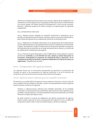 173
Bases para la Gestión del Sistema Presupuestal Territorial 2012
Dirección de DesarrolloTerritorial Sostenible - Subdirección de Finanzas PúblicasTerritoriales
“Artículo 76. Competencias del municipio en otros sectores. Además de las establecidas en la
Constitución y en otras disposiciones, corresponde a los Municipios, directa o indirectamente,
con recursos propios, del Sistema General de Participaciones u otros recursos, promover,
financiar o cofinanciar proyectos de interés municipal y en especial ejercer las siguientes
competencias:
76.14. Fortalecimiento institucional
76.14.1. Realizar procesos integrales de evaluación institucional y capacitación, que le
permitan a la administración local mejorar su gestión y adecuar su estructura administrativa,
para el desarrollo eficiente de sus competencias, dentro de sus límites financieros.
76.14.2. Adelantar las actividades relacionadas con la reorganización de la administración
localconelfindeoptimizarsucapacidadparalaatencióndesuscompetenciasconstitucionales
y legales, especialmente: El pago de indemnizaciones de personal originadas en programas
de saneamiento fiscal y financiero por el tiempo de duración de los mismos; y, el servicio de
los créditos que se contraten para ese propósito.
76.14.3. Financiar los gastos destinados a cubrir el déficit fiscal, el pasivo laboral y el pasivo
prestacional, existentes a 31 de diciembre de 2000, siempre y cuando tales gastos se
encuentren contemplados en programas de saneamiento fiscal y financiero, con el
cumplimiento de todos los términos y requisitos establecidos en la Ley 617 de 2000 y sus
reglamentos.” (Negrilla fuera de texto).
8.3.4.	 Compromisos de vigencias futuras
Las vigencias futuras son un instrumento presupuestal que garantiza la incorporación del
concepto de gasto en los presupuestos de vigencias posteriores a los de la asunción del
compromiso, así como de los recursos necesarios para financiar dicho gasto.
8.3.4.1. Vigencias futuras ordinarias para las entidades territoriales.
De esta forma, es posible definir las vigencias futuras ordinarias: El artículo 12 de la Ley 819 de
2003, estableció que las entidades territoriales, cuentan con la posibilidad de constituir vigencias
futuras ordinarias, conforme a lo siguiente:
“Artículo 12. Vigencias futuras ordinarias para entidades territoriales. En las entidades
territoriales, las autorizaciones para comprometer vigencias futuras serán impartidas por la
asamblea o concejo respectivo, a iniciativa del gobierno local, previa aprobación por elConfis
territorial o el órgano que haga sus veces.
Se podrá autorizar la asunción de obligaciones que afecten presupuestos de vigencias
futuras cuando su ejecución se inicie con presupuesto de la vigencia en curso y el objeto del
compromiso se lleve a cabo en cada una de ellas siempre y cuando se cumpla que:
117387 - Bases para la gestion todo 173 12/06/12 11:29
 