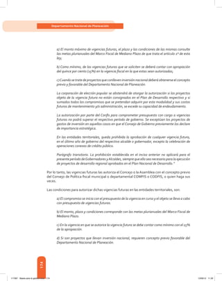 174
Departamento Nacional de Planeación
a) El monto máximo de vigencias futuras, el plazo y las condiciones de las mismas consulte
las metas plurianuales del Marco Fiscal de Mediano Plazo de que trata el artículo 1º de esta
ley;
b) Como mínimo, de las vigencias futuras que se soliciten se deberá contar con apropiación
del quince por ciento (15%) en la vigencia fiscal en la que estas sean autorizadas;
c)Cuandosetratedeproyectosqueconlleveninversiónnacionaldeberáobtenerseelconcepto
previo y favorable del Departamento Nacional de Planeación.
La corporación de elección popular se abstendrá de otorgar la autorización si los proyectos
objeto de la vigencia futura no están consignados en el Plan de Desarrollo respectivo y si
sumados todos los compromisos que se pretendan adquirir por esta modalidad y sus costos
futuros de mantenimiento y/o administración, se excede su capacidad de endeudamiento.
La autorización por parte del Confis para comprometer presupuesto con cargo a vigencias
futuras no podrá superar el respectivo período de gobierno. Se exceptúan los proyectos de
gastos de inversión en aquellos casos en que el Consejo de Gobierno previamente los declare
de importancia estratégica.
En las entidades territoriales, queda prohibida la aprobación de cualquier vigencia futura,
en el último año de gobierno del respectivo alcalde o gobernador, excepto la celebración de
operaciones conexas de crédito público.
Parágrafo transitorio. La prohibición establecida en el inciso anterior no aplicará para el
presente período deGobernadores yAlcaldes, siempre que ello sea necesario para la ejecución
de proyectos de desarrollo regional aprobados en el Plan Nacional de Desarrollo.”
Por lo tanto, las vigencias futuras las autoriza el Concejo o la Asamblea con el concepto previo
del Consejo de Política fiscal municipal o departamental COMFIS o CODFIS, o quien haga sus
veces.
Las condiciones para autorizar dichas vigencias futuras en las entidades territoriales, son:
a) El compromiso se inicia con el presupuesto de la vigencia en curso y el objeto se lleva a cabo
con presupuesto de vigencias futuras.
b) El monto, plazo y condiciones corresponde con las metas plurianuales del Marco Fiscal de
Mediano Plazo.
c) En la vigencia en que se autorice la vigencia futura se debe contar como mínimo con el 15%
de la apropiación.
d) Si son proyectos que llevan inversión nacional, requieren concepto previo favorable del
Departamento Nacional de Planeación.
117387 - Bases para la gestion todo 174 12/06/12 11:29
 