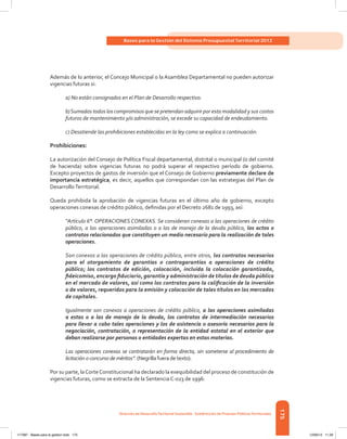 175
Bases para la Gestión del Sistema Presupuestal Territorial 2012
Dirección de DesarrolloTerritorial Sostenible - Subdirección de Finanzas PúblicasTerritoriales
Además de lo anterior, el Concejo Municipal o la Asamblea Departamental no pueden autorizar
vigencias futuras si:
a) No están consignados en el Plan de Desarrollo respectivo.
b)Sumados todos los compromisos que se pretendan adquirir por esta modalidad y sus costos
futuros de mantenimiento y/o administración, se excede su capacidad de endeudamiento.
c) Desatiende las prohibiciones establecidas en la ley como se explica a continuación:
Prohibiciones:
La autorización del Consejo de Política Fiscal departamental, distrital o municipal (o del comité
de hacienda) sobre vigencias futuras no podrá superar el respectivo período de gobierno.
Excepto proyectos de gastos de inversión que el Consejo de Gobierno previamente declare de
importancia estratégica, es decir, aquellos que correspondan con las estrategias del Plan de
DesarrolloTerritorial.
Queda prohibida la aprobación de vigencias futuras en el último año de gobierno, excepto
operaciones conexas de crédito público, definidas por el Decreto 2681 de 1993, así:
“Artículo 6°. OPERACIONES CONEXAS. Se consideran conexas a las operaciones de crédito
público, a las operaciones asimiladas o a las de manejo de la deuda pública, los actos o
contratos relacionados que constituyen un medio necesario para la realización de tales
operaciones.
Son conexos a las operaciones de crédito público, entre otros, los contratos necesarios
para el otorgamiento de garantías o contragarantías a operaciones de crédito
público; los contratos de edición, colocación, incluida la colocación garantizada,
fideicomiso, encargo fiduciario, garantía y administración de títulos de deuda pública
en el mercado de valores, así como los contratos para la calificación de la inversión
o de valores, requeridos para la emisión y colocación de tales títulos en los mercados
de capitales.
Igualmente son conexos a operaciones de crédito público, a las operaciones asimiladas
a estas o a las de manejo de la deuda, los contratos de intermediación necesarios
para llevar a cabo tales operaciones y los de asistencia o asesoría necesarios para la
negociación, contratación, o representación de la entidad estatal en el exterior que
deban realizarse por personas o entidades expertas en estas materias.
Las operaciones conexas se contratarán en forma directa, sin someterse al procedimiento de
licitación o concurso de méritos”. (Negrilla fuera de texto).
Por su parte, laCorteConstitucional ha declarado la exequibilidad del proceso de constitución de
vigencias futuras, como se extracta de la Sentencia C-023 de 1996:
117387 - Bases para la gestion todo 175 12/06/12 11:29
 