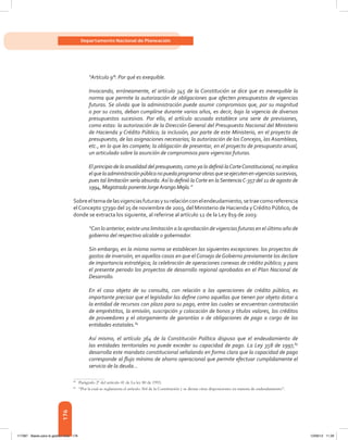 176
Departamento Nacional de Planeación
“Artículo 9°: Por qué es exequible.
Invocando, erróneamente, el artículo 345 de la Constitución se dice que es inexequible la
norma que permite la autorización de obligaciones que afecten presupuestos de vigencias
futuras. Se olvida que la administración puede asumir compromisos que, por su magnitud
o por su costo, deban cumplirse durante varios años, es decir, bajo la vigencia de diversos
presupuestos sucesivos. Por ello, el artículo acusado establece una serie de previsiones,
como estas: la autorización de la Dirección General del Presupuesto Nacional del Ministerio
de Hacienda y Crédito Público; la inclusión, por parte de este Ministerio, en el proyecto de
presupuesto, de las asignaciones necesarias; la autorización de los Concejos, las Asambleas,
etc., en lo que les compete; la obligación de presentar, en el proyecto de presupuesto anual,
un articulado sobre la asunción de compromisos para vigencias futuras.
El principio de la anualidad del presupuesto, como ya lo definió laCorteConstitucional, no implica
elquelaadministraciónpúblicanopuedaprogramarobrasqueseejecutenenvigenciassucesivas,
pues tal limitación sería absurda. Así lo definió laCorte en laSentenciaC-357 del 11 de agosto de
1994, Magistrado ponenteJorgeArango Mejía.”
Sobreeltemadelasvigenciasfuturasysurelaciónconelendeudamiento,setraecomoreferencia
elConcepto 57390 del 25 de noviembre de 2003, del Ministerio de Hacienda yCrédito Público, de
donde se extracta los siguiente, al referirse al artículo 12 de la Ley 819 de 2003:
“Con lo anterior, existe una limitación a la aprobación de vigencias futuras en el último año de
gobierno del respectivo alcalde o gobernador.
Sin embargo, en la misma norma se establecen las siguientes excepciones: los proyectos de
gastos de inversión, en aquellos casos en que elConsejo deGobierno previamente los declare
de importancia estratégica; la celebración de operaciones conexas de crédito público; y para
el presente periodo los proyectos de desarrollo regional aprobados en el Plan Nacional de
Desarrollo.
En el caso objeto de su consulta, con relación a las operaciones de crédito público, es
importante precisar que el legislador las define como aquellas que tienen por objeto dotar a
la entidad de recursos con plazo para su pago, entre las cuales se encuentran contratación
de empréstitos, la emisión, suscripción y colocación de bonos y títulos valores, los créditos
de proveedores y el otorgamiento de garantías o de obligaciones de pago a cargo de las
entidades estatales.84
Así mismo, el artículo 364 de la Constitución Política dispuso que el endeudamiento de
las entidades territoriales no puede exceder su capacidad de pago. La Ley 358 de 1997,85
desarrolla este mandato constitucional señalando en forma clara que la capacidad de pago
corresponde al flujo mínimo de ahorro operacional que permite efectuar cumplidamente el
servicio de la deuda...
84	
Parágrafo 2º del artículo 41 de La ley 80 de 1993.
85	
“Por la cual se reglamenta el artículo 364 de la Constitución y se dictan otras disposiciones en materia de endeudamiento”.
117387 - Bases para la gestion todo 176 12/06/12 11:29
 