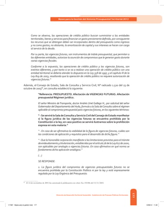 177
Bases para la Gestión del Sistema Presupuestal Territorial 2012
Dirección de DesarrolloTerritorial Sostenible - Subdirección de Finanzas PúblicasTerritoriales
Como se observa, las operaciones de crédito público buscan suministrar a las entidades
territoriales, bienes y servicios para financiar un gasto previamente definido, por consiguiente
los recursos que se obtengan deben ser incorporados dentro del presupuesto como ingresos
y no como gastos; no obstante, la amortización de capital y sus intereses se hacen con cargo
al servicio de la deuda.
Por su parte, las vigencias futuras, son instrumentos de índole presupuestal, que permiten a
las diferentes entidades, autorizar la asunción de compromisos que le generan gasto durante
varias vigencias fiscales.
Conforme a lo expuesto, las operaciones de crédito público y las vigencias futuras, son
eventos diferentes, y por tanto si se va a realizar una operación de crédito público con una
entidad territorial se debería atender lo dispuesto en la Ley 358 de 1997, y el capítulo III de la
Ley 819 de 2003, resaltando que la operación de crédito público no requiere autorización de
vigencias futuras.”
Además, el Consejo de Estado, Sala de Consulta y Servicio Civil, N° radicado 1.520 del 23 de
octubre de 200386
, en consulta estableció lo siguiente:
“Referencia: PRESUPUESTO. Afectación de VIGENCIAS FUTURAS. Afectación
presupuestal Régimen jurídico.
El señor Ministro deTransporte, doctor Andrés Uriel Gallego H., por solicitud del señor
Gobernador del Departamento del Huila, formula a laSala deConsulta sobre el régimen
aplicable al compromiso presupuestal para vigencias futuras, en los siguientes términos:
“ -Se servirá laSala deConsulta yServicioCivil delConsejo de Estado manifestar
si la figura jurídica de las vigencias futuras se encuentra prohibida por la
Constitución o la ley; en caso positivo se servirá ilustrarnos sobre la prohibición
expresa en esta materia.”
“ - En caso de ser afirmativa la viabilidad de la figura de vigencias futuras, cuáles son
las condiciones de aplicación y requisitos para el desarrollo de dicha figura.”
“ -Que la honorable corporación manifieste si las limitaciones previstas para el trámite
deendeudamientoytitularización,establecidasporelartículo76delaLey617de2000,
son aplicables por analogía a vigencias futuras. En caso afirmativo en qué norma se
fundamenta dicha aplicación analógica.”
(…)
SE RESPONDE:
1. La figura jurídica del compromiso de vigencias presupuestales futuras no se
encuentra prohibida por la Constitución Política ni por la ley y está expresamente
regulada por la Ley Orgánica del Presupuesto.
86	
El 14 de noviembre de 2003 fue autorizada la publicación con oficio No. 035386 del 13/11/2003.
117387 - Bases para la gestion todo 177 12/06/12 11:29
 