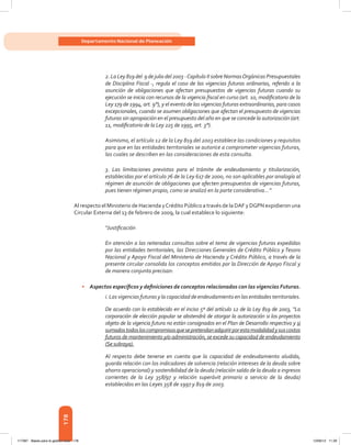 178
Departamento Nacional de Planeación
2. La Ley 819 del 9 de julio del 2003 -Capítulo II sobre NormasOrgánicas Presupuestales
de Disciplina Fiscal -, regula el caso de las vigencias futuras ordinarias, referido a la
asunción de obligaciones que afectan presupuestos de vigencias futuras cuando su
ejecución se inicia con recursos de la vigencia fiscal en curso (art. 10, modificatorio de la
Ley 179 de 1994, art. 9°), y el evento de las vigencias futuras extraordinarias, para casos
excepcionales, cuando se asumen obligaciones que afectan el presupuesto de vigencias
futuras sin apropiación en el presupuesto del año en que se concede la autorización (art.
11, modificatorio de la Ley 225 de 1995, art. 3°).
Asimismo, el artículo 12 de la Ley 819 del 2003 establece las condiciones y requisitos
para que en las entidades territoriales se autorice a comprometer vigencias futuras,
las cuales se describen en las consideraciones de esta consulta.
3. Las limitaciones previstas para el trámite de endeudamiento y titularización,
establecidas por el artículo 76 de la Ley 617 de 2000, no son aplicables por analogía al
régimen de asunción de obligaciones que afecten presupuestos de vigencias futuras,
pues tienen régimen propio, como se analizó en la parte considerativa…”
Al respecto el Ministerio de Hacienda yCrédito Público a través de la DAF y DGPN expidieron una
Circular Externa del 13 de febrero de 2009, la cual establece lo siguiente:
“Justificación
En atención a las reiteradas consultas sobre el tema de vigencias futuras expedidas
por las entidades territoriales, las Direcciones Generales de Crédito Público y Tesoro
Nacional y Apoyo Fiscal del Ministerio de Hacienda y Crédito Público, a través de la
presente circular consolida los conceptos emitidos por la Dirección de Apoyo Fiscal y
de manera conjunta precisan:
•	 Aspectos específicos y definiciones de conceptos relacionados con las vigencias Futuras.
i. Las vigencias futuras y la capacidad de endeudamiento en las entidades territoriales.
De acuerdo con lo establecido en el inciso 5º del artículo 12 de la Ley 819 de 2003, “La
corporación de elección popular se abstendrá de otorgar la autorización si los proyectos
objeto de la vigencia futura no están consignados en el Plan de Desarrollo respectivo y si
sumadostodosloscompromisosquesepretendanadquirirporestamodalidadysuscostos
futuros de mantenimiento y/o administración, se excede su capacidad de endeudamiento
(Se subraya).
Al respecto debe tenerse en cuenta que la capacidad de endeudamiento aludida,
guarda relación con los indicadores de solvencia (relación intereses de la deuda sobre
ahorro operacional) y sostenibilidad de la deuda (relación saldo de la deuda a ingresos
corrientes de la Ley 358/97 y relación superávit primario a servicio de la deuda)
establecidos en las Leyes 358 de 1997 y 819 de 2003.
117387 - Bases para la gestion todo 178 12/06/12 11:29
 
