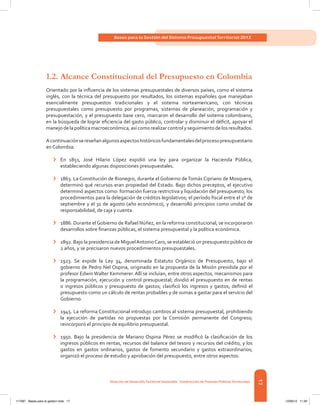 17
Bases para la Gestión del Sistema Presupuestal Territorial 2012
Dirección de DesarrolloTerritorial Sostenible - Subdirección de Finanzas PúblicasTerritoriales
1.2.	Alcance Constitucional del Presupuesto en Colombia
Orientado por la influencia de los sistemas presupuestales de diversos países, como el sistema
inglés, con la técnica del presupuesto por resultados, los sistemas españoles que manejaban
esencialmente presupuestos tradicionales y el sistema norteamericano, con técnicas
presupuestales como presupuesto por programas, sistemas de planeación, programación y
presupuestación, y el presupuesto base cero, marcaron el desarrollo del sistema colombiano,
en la búsqueda de lograr eficiencia del gasto público, controlar y disminuir el déficit, apoyar el
manejo de la política macroeconómica, así como realizar control y seguimiento de los resultados.
Acontinuaciónsereseñanalgunosaspectoshistóricosfundamentalesdelprocesopresupuestario
en Colombia:
›	 En 1851, José Hilario López expidió una ley para organizar la Hacienda Pública,
estableciendo algunas disposiciones presupuestales.
›	 1863. La Constitución de Rionegro, durante el Gobierno deTomás Cipriano de Mosquera,
determinó qué recursos eran propiedad del Estado. Bajo dichos preceptos, el ejecutivo
determinó aspectos como: formación fuerza restrictiva y liquidación del presupuesto; los
procedimientos para la delegación de créditos legislativos; el período fiscal entre el 1º de
septiembre y el 31 de agosto (año económico), y desarrolló principios como unidad de
responsabilidad, de caja y cuenta.
›	 1886. Durante elGobierno de Rafael Núñez, en la reforma constitucional, se incorporaron
desarrollos sobre finanzas públicas, el sistema presupuestal y la política económica.
›	 1892. Bajo la presidencia de MiguelAntonioCaro, se estableció un presupuesto público de
2 años, y se precisaron nuevos procedimientos presupuestales.
›	 1923. Se expide la Ley 34, denominada Estatuto Orgánico de Presupuesto, bajo el
gobierno de Pedro Nel Ospina, originado en la propuesta de la Misión presidida por el
profesor EdwinWalter Kemmerer.Allí se incluían, entre otros aspectos, mecanismos para
la programación, ejecución y control presupuestal; dividió el presupuesto en de rentas
o ingresos públicos y presupuesto de gastos; clasificó los ingresos y gastos; definió el
presupuesto como un cálculo de rentas probables y de sumas a gastar para el servicio del
Gobierno.
›	 1945. La reforma Constitucional introdujo cambios al sistema presupuestal, prohibiendo
la ejecución de partidas no propuestas por la Comisión permanente del Congreso;
reincorporó el principio de equilibrio presupuestal.
›	 1950. Bajo la presidencia de Mariano Ospina Pérez se modificó la clasificación de los
ingresos públicos en rentas, recursos del balance del tesoro y recursos del crédito, y los
gastos en gastos ordinarios, gastos de fomento secundario y gastos extraordinarios;
organizó el proceso de estudio y aprobación del presupuesto, entre otros aspectos.
117387 - Bases para la gestion todo 17 12/06/12 11:29
 
