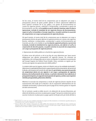 179
Bases para la Gestión del Sistema Presupuestal Territorial 2012
Dirección de DesarrolloTerritorial Sostenible - Subdirección de Finanzas PúblicasTerritoriales
Así las cosas, el monto total de los compromisos que se adquieren con cargo a
presupuestos futuros de gasto pueden afectar el ahorro operacional (diferencia
entre ingresos corrientes de la Ley 358/97 y los gastos de funcionamiento) en
cuanto las vigencias futuras, ordinarias o excepcionales, correspondan a gastos de
funcionamiento: por ello, en la medida en que la relación intereses sobre el ahorro
operacional, incluida la totalidad de las vigencias futuras de funcionamiento,
supere el 40%, la Asamblea o Concejo respectivo, no podrá autorizar la asunción
de compromisos con cargo a presupuestos de vigencias futuras.
De igual manera, el monto total de los compromisos que se adquieren con cargo a
presupuestos futuros de gasto afectan el superávit primario en cuanto a las vigencias
futuras, ordinarias o excepcionales, correspondan a gastos de funcionamiento y/o
inversión; por ello, en la medida en que la relación superávit primario a servicio de
la deuda, incluida la totalidad de las vigencias futuras, sea inferior al 100%, la
corporación de elección popular, no podrá autorizar la asunción de compromisos
con cargo a presupuesto de vigencias futuras.
ii. Operaciones de crédito público en virtud de las vigencias futuras.
El último inciso del artículo 11 de la Ley 819 de 2003 determina que “para asumir
obligaciones que afecten presupuestos de vigencias futuras, los contratos de
empréstito y las contrapartidas que en estos se estipulen no requieren la autorización
del Consejo Superior de Política Fiscal (Confis). Estos contratos se regirán por las
normas que regulan las operaciones de crédito público”.
Lo anterior indica que los ingresos, tanto en la Nación como en las entidades territoriales87
,
determinanlacapacidaddefinanciaciónopagodegastosdefuncionamiento,delserviciode
ladeuda,ydelosgastosdeinversióndecadavigencia;porlotanto,unacosaeslaasunción
de compromisos dentro de una vigencia o con cargo a presupuestos de vigencias
futuras y otra la financiación de los mismos. Lo primero claramente hace referencia al
presupuestodegastosylosegundoalpresupuestodeingresosyamboscasosrequieren
trámitespresupuestalesyfinancierosdistintos.
Mientras la asunción de compromisos a través de vigencias futuras requiere de las
autorizaciones del Confis (en la Nación) o de la corporación administrativa (en las
entidades territoriales), la financiación para el pago de los mismos gastos no requiere
de tales autorizaciones.
Por el contrario cuando se debe recurrir a la obtención de recursos financieros y/o
obtencióndebienesyserviciosconplazoparasupago88
y/oqueloscompromisosquese
asuman involucren un plazo para su pago superior al de ejecución y/o recibo del bien a
87	
Debe tenerse en cuenta que en las entidades territoriales hay ingresos de libre destinación y de destinación específica dada por la
Constitución, la Ley o por las Ordenanzas o los Acuerdos.
88	
Decreto 2681 de 1993. Artículo 3º Operaciones de crédito público. Son operaciones de crédito público los actos o contratos que
tienen por objeto dotar a la entidad estatal de recursos, bienes o servicios con plazo para su pago, o aquellas mediante las cuales la
entidad actúa como deudor solidario o garante de obligaciones de pago.
117387 - Bases para la gestion todo 179 12/06/12 11:29
 