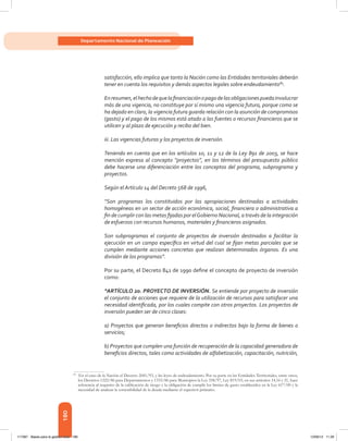 180
Departamento Nacional de Planeación
satisfacción, ello implica que tanto la Nación como las Entidades territoriales deberán
tener en cuenta los requisitos y demás aspectos legales sobre endeudamiento89
.
Enresumen,elhechodequelafinanciaciónopagodelasobligacionespuedainvolucrar
más de una vigencia, no constituye por sí mismo una vigencia futura, porque como se
ha dejado en claro, la vigencia futura guarda relación con la asunción de compromisos
(gasto) y el pago de los mismos está atado a las fuentes o recursos financieros que se
utilicen y al plazo de ejecución y recibo del bien.
iii. Las vigencias futuras y los proyectos de inversión.
Teniendo en cuenta que en los artículos 10, 11 y 12 de la Ley 891 de 2003, se hace
mención expresa al concepto “proyectos”, en los términos del presupuesto público
debe hacerse una diferenciación entre los conceptos del programa, subprograma y
proyectos.
Según el Artículo 14 del Decreto 568 de 1996,
“Son programas los constituidos por las apropiaciones destinadas a actividades
homogéneas en un sector de acción económica, social, financiera o administrativa a
fin de cumplir con las metas fijadas por elGobierno Nacional, a través de la integración
de esfuerzos con recursos humanos, materiales y financieros asignados.
Son subprogramas el conjunto de proyectos de inversión destinados a facilitar la
ejecución en un campo específico en virtud del cual se fijan metas parciales que se
cumplen mediante acciones concretas que realizan determinados órganos. Es una
división de los programas”.
Por su parte, el Decreto 841 de 1990 define el concepto de proyecto de inversión
como:
“ARTÍCULO 2o. PROYECTO DE INVERSIÓN. Se entiende por proyecto de inversión
el conjunto de acciones que requiere de la utilización de recursos para satisfacer una
necesidad identificada, por los cuales compite con otros proyectos. Los proyectos de
inversión pueden ser de cinco clases:
a) Proyectos que generan beneficios directos o indirectos bajo la forma de bienes o
servicios;
b) Proyectos que cumplen una función de recuperación de la capacidad generadora de
beneficios directos, tales como actividades de alfabetización, capacitación, nutrición,
89	
En el caso de la Nación el Decreto 2681/93, y las leyes de endeudamiento. Por su parte en las Entidades Territoriales, entre otros,
los Decretos 1222/86 para Departamentos y 1333/86 para Municipios la Ley 358/97, Ley 819/03, en sus artículos 14,16 y 21, hace
referencia al requisito de la calificación de riesgo y la obligación de cumplir los límites de gasto establecidos en la Ley 617/00 y la
necesidad de analizar la sostenibilidad de la deuda mediante el superávit primario.
117387 - Bases para la gestion todo 180 12/06/12 11:29
 