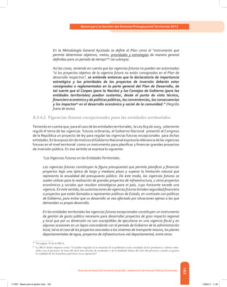 183
Bases para la Gestión del Sistema Presupuestal Territorial 2012
Dirección de DesarrolloTerritorial Sostenible - Subdirección de Finanzas PúblicasTerritoriales
En la Metodología General Ajustada se define el Plan como el “instrumento que
permite determinar objetivos, metas, prioridades y estrategias de manera general
definidas para un periodo de tiempo”94
(se subraya).
Así las cosas, teniendo en cuenta que las vigencias futuras no pueden ser autorizadas
“si los proyectos objetivo de la vigencia futura no están consignados en el Plan de
desarrollo respectivo”, se entiende entonces que la declaratoria de importancia
estratégica y las prioridades de los proyectos de inversión deberán estar
consignadas o reglamentadas en la parte general del Plan de Desarrollo, de
tal suerte que el Conpes (para la Nación) y los Consejos de Gobierno (para las
entidades territoriales) puedan sustentar, desde el punto de vista técnico,
financiero económico y de políticas públicas, las conveniencias, las consecuencias
y los impactos95
en el desarrollo económico y social de la comunidad.” (Negrilla
fuera de texto).
8.3.4.2. Vigencias futuras excepcionales para las entidades territoriales.
Teniendoencuentaque,paraelcasodelasentidadesterritoriales,  laLey819de2003,  solamente
reguló el tema de las vigencias  futuras ordinarias, el Gobierno Nacional  presentó al Congreso
de la República un proyecto de ley para regular las vigencias futuras excepcionales para dichas
entidades.EnlaexposicióndemotivoselGobiernoNacionalexpresalarelevanciadelasvigencias
futuras en el nivel territorial  como un instrumento para planificar y financiar grandes proyectos
de inversión pública. En ese sentido se expresa lo siguiente:
“LasVigencias Futuras en las EntidadesTerritoriales.
Las vigencias futuras constituyen la figura presupuestal que permite planificar y financiar
proyectos bajo una óptica de largo y mediano plazo y superar la limitación natural que
representa la anualidad del presupuesto público. De este modo, las vigencias futuras se
suelen utilizar para la realización de grandes proyectos de infraestructura, u otros proyectos
económicos y sociales que resultan estratégicos para el país, cuyo horizonte excede una
vigencia.Enestesentido,lasautorizacionesdevigenciasfuturasbrindanseguridadfinanciera
a proyectos que están llamados a representar políticas de Estado, en contraste con políticas
de Gobierno, para evitar que su desarrollo se vea afectado por situaciones ajenas a las que
demandan su propio desarrollo.
En las entidades territoriales las vigencias futuras excepcionales constituyen un instrumento
de gestión de gasto público necesario para desarrollar proyectos de gran impacto regional
y local que por su dimensión no son susceptibles de ejecutarse en una vigencia fiscal y en
algunas ocasiones en un lapso concordante con el periodo de Gobierno de la administración
local, tal es el caso de los proyectos asociados a los sistemas de transporte masivo, los planes
departamentales de agua, proyectos de infraestructura vial departamental, entre otros.
94	
Ver página 36 de la MGA.
95	
La MGA define impacto como “el cambio logrado en la situación de la población como resultado de los productos y efectos obte-
nidos con el proyecto. Se trata del nivel más elevado de resultados o de la finalidad última del ciclo del proyecto, cuando se genera
la totalidad de los beneficios previstos en su operación”.
117387 - Bases para la gestion todo 183 12/06/12 11:29
 