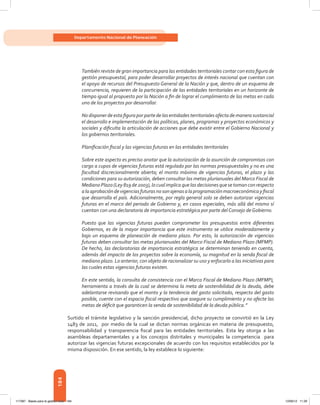 184
Departamento Nacional de Planeación
También reviste de gran importancia para las entidades territoriales contar con esta figura de
gestión presupuestal, para poder desarrollar proyectos de interés nacional que cuentan con
el apoyo de recursos del Presupuesto General de la Nación y que, dentro de un esquema de
concurrencia, requieren de la participación de las entidades territoriales en un horizonte de
tiempo igual al propuesto por la Nación a fin de lograr el cumplimiento de las metas en cada
uno de los proyectos por desarrollar.
No disponer de esta figura por parte de las entidades territoriales afecta de manera sustancial
el desarrollo e implementación de las políticas, planes, programas y proyectos económicos y
sociales y dificulta la articulación de acciones que debe existir entre el Gobierno Nacional y
los gobiernos territoriales.
Planificación fiscal y las vigencias futuras en las entidades territoriales
Sobre este aspecto es preciso anotar que la autorización de la asunción de compromisos con
cargo a cupos de vigencias futuras está regulado por las normas presupuestales y no es una
facultad discrecionalmente abierta; el monto máximo de vigencias futuras, el plazo y las
condiciones para su autorización, deben consultar las metas plurianuales del Marco Fiscal de
Mediano Plazo (Ley 819 de 2003), lo cual implica que las decisiones que se toman con respecto
alaaprobacióndevigenciasfuturasnosonajenasalaprogramaciónmacroeconómicayfiscal
que desarrolla el país. Adicionalmente, por regla general solo se deben autorizar vigencias
futuras en el marco del periodo de Gobierno y, en casos especiales, más allá del mismo sí
cuentan con una declaratoria de importancia estratégica por parte del Consejo de Gobierno.
Puesto que las vigencias futuras pueden comprometer los presupuestos entre diferentes
Gobiernos, es de la mayor importancia que este instrumento se utilice moderadamente y
bajo un esquema de planeación de mediano plazo. Por esto, la autorización de vigencias
futuras deben consultar las metas plurianuales del Marco Fiscal de Mediano Plazo (MFMP).
De hecho, las declaratorias de importancia estratégica se determinan teniendo en cuenta,
además del impacto de los proyectos sobre la economía, su magnitud en la senda fiscal de
mediano plazo. Lo anterior, con objeto de racionalizar su uso y enfocarlo a las iniciativas para
las cuales estas vigencias futuras existen.
En este sentido, la consulta de consistencia con el Marco Fiscal de Mediano Plazo (MFMP),
herramienta a través de la cual se determina la meta de sostenibilidad de la deuda, debe
adelantarse revisando que el monto y la tendencia del gasto solicitado, respecto del gasto
posible, cuente con el espacio fiscal respectivo que asegure su cumplimiento y no afecte las
metas de déficit que garanticen la senda de sostenibilidad de la deuda pública.”
Surtido el trámite legislativo y la sanción presidencial, dicho proyecto se convirtió en la Ley
1483 de 2011, por medio de la cual se dictan normas orgánicas en materia de presupuesto,
responsabilidad y transparencia fiscal para las entidades territoriales. Esta ley otorga a las
asambleas departamentales y a los concejos distritales y municipales la competencia para
autorizar las vigencias futuras excepcionales de acuerdo con los requisitos establecidos por la
misma disposición. En ese sentido, la ley establece lo siguiente:
117387 - Bases para la gestion todo 184 12/06/12 11:29
 