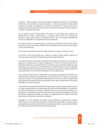 185
Bases para la Gestión del Sistema Presupuestal Territorial 2012
Dirección de DesarrolloTerritorial Sostenible - Subdirección de Finanzas PúblicasTerritoriales
“Artículo 1°. Vigencias futuras excepcionales para entidades territoriales. En las entidades
territoriales, las asambleas o concejos respectivos, a iniciativa del gobierno local, podrán
autorizar la asunción de obligaciones que afecten presupuestos de vigencias futuras sin
apropiación en el presupuesto del año en que se concede la autorización, siempre y cuando se
cumplan los siguientes requisitos:
a) Las vigencias futuras excepcionales solo podrán ser autorizadas para proyectos de
infraestructura, energía, comunicaciones, y en gasto público social en los sectores de
educación, salud, agua potable y saneamiento básico, que se encuentren debidamente
inscritos y viabilizados en los respectivos bancos de proyectos.
b) El monto máximo de vigencias futuras, el plazo y las condiciones de las mismas deben
consultar las metas plurianuales del Marco Fiscal de Mediano Plazo de que trata el artículo
5º de la Ley 819 de 2003.
c) Se cuente con aprobación previa del Confis territorial o el órgano que haga sus veces.
d) Cuando se trate de proyectos que conlleven inversión nacional deberá obtenerse el
concepto previo y favorable del Departamento Nacional de Planeación.
La corporación de elección popular se abstendrá de otorgar la autorización, si los proyectos
objeto de la vigencia futura no están consignados en el Plan de Inversiones del Plan de
Desarrollo respectivo y si sumados todos los compromisos que se pretendan adquirir por esta
modalidad y sus costos futuros de mantenimiento y/o administración, excede la capacidad
de endeudamiento de la entidad territorial, de forma que se garantice la sujeción territorial a
la disciplina fiscal, en los términos del Capítulo II de la Ley 819 de 2003.
Los montos por vigencia que se comprometan por parte de las entidades territoriales como
vigencias futuras ordinarias y excepcionales, se descontarán de los ingresos que sirven de
base para el cálculo de la capacidad de endeudamiento, teniendo en cuenta la inflexibilidad
que se genera en la aprobación de los presupuestos de las vigencias afectadas con los gastos
aprobados de manera anticipada.
Laautorizaciónporpartedelaasambleaoconcejorespectivo,paracomprometerpresupuesto
concargoavigenciasfuturasnopodrásuperarelrespectivoperíododegobierno.Seexceptúan
los proyectos de gastos de inversión en aquellos casos en que el Consejo de Gobierno, con
fundamento en estudios de reconocido valor técnico que contemplen la definición de obras
prioritarias e ingeniería de detalle, de acuerdo a la reglamentación del Gobierno Nacional,
previamente los declare de importancia estratégica.
Parágrafo 1°. En las entidades territoriales, queda prohibida la aprobación de cualquier
vigencia futura, en el último año de gobierno del respectivo gobernador o alcalde; excepto
para aquellos proyectos de cofinanciación con participación total o mayoritaria de la Nación
y la última doceava del Sistema General de Participaciones.
117387 - Bases para la gestion todo 185 12/06/12 11:29
 