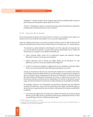 186
Departamento Nacional de Planeación
Parágrafo 2°. El plazo de ejecución de cualquier vigencia futura aprobada debe ser igual al
plazo de ejecución del proyecto o gasto objeto de la misma.
Artículo 2°. Derogatoria y vigencia. La presente ley rige a partir de la fecha de su publicación
y deroga todas las disposiciones que le sean contrarias.”
8.3.5.	 Servicio de la deuda
En los presupuestos de gastos de funcionamiento e inversión, no se podrán incluir gastos con
destino al servicio de la deuda. Estos deben ir en una sección independiente96
.
Sobre los créditos de tesorería, es necesario recordar el alcance que le ha dado la Dirección de
Apoyo Fiscal del Ministerio de Hacienda yCrédito Público enConcepto 3002-0297
, donde expresa:
“En atención a su oficio radicado en este Despacho con el No. 38430 del 3 de mayo de 2001
y en uso del derecho de petición, consulta usted aspectos relacionados con los créditos de
tesorería que se le otorgan a las entidades territoriales, así:
•	 ¿Estos contratos deben contar con la autorización expresa del respectivo Concejo
Municipal? ¿Cuál es la norma que así lo establece?
•	 ¿Deben registrarse ante la División de Crédito Público de ese Ministerio? En caso
afirmativo, ¿cuál es la norma que establece dicha obligación?
•	 ¿Cuál es la norma que establece la obligación de que las entidades territoriales deban
contar con la autorización del Concejo Municipal para pignorar sus rentas?
Acorde con la Sentencia C-877 de 2000, esta Dirección absolverá en los términos del artículo
25 delCódigoContenciosoAdministrativo la consulta recibida, sin perjuicio de la competencia
que en la materia tienen el Departamento Nacional de Planeación y la Dirección General
de Crédito Público del Ministerio de Hacienda. Así mismo, le informo que con base en las
funciones de asesoría y asistencia técnica establecidas en el artículo 17 del Decreto 1133 de
1999, esta Dirección absuelve únicamente consultas elevadas por las entidades territoriales.
Sin embargo, respecto a sus interrogantes nos permitimos informarle que este despacho
emitió los Conceptos Nos. 0035, 0050 y 0013 del 16 de junio de 1998, 14 de abril de 1999 y 25
de abril de 2002, respectivamente, que se remiten en fotocopia, de los cuales se puede inferir
lo siguiente:
•	 Las normas que reglamentan el manejo de los créditos de tesorería son el artículo 285 del
Decreto 1333 de 1986, artículo 15 del Decreto 2681 de 1993, parágrafo del artículo 2° de la
Ley 358 de 1997 y artículo 4° del Decreto 696 de 1998.
96	
Artículo 36, literal tercero, Decreto 111 de 1996.
97	
Concepto del Dr. Henry Rodríguez Sosa, Subdirector de Apoyo Fiscal, Dirección General de Apoyo Fiscal, MHCP, dirigido a la
Coordinadora Área de Garantías de Megabanco.
117387 - Bases para la gestion todo 186 12/06/12 11:29
 