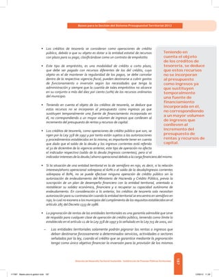 187
Bases para la Gestión del Sistema Presupuestal Territorial 2012
Dirección de DesarrolloTerritorial Sostenible - Subdirección de Finanzas PúblicasTerritoriales
•	 Los créditos de tesorería se consideran como operaciones de crédito
público, debido a que su objeto es dotar a la entidad estatal de recursos
con plazo para su pago, clasificándose como un contrato de empréstito.
•	 Este tipo de empréstito, es una modalidad de crédito a corto plazo,
que debe ser pagado con recursos diferentes de los del crédito, cuyo
objeto es el de mantener la regularidad de los pagos, se debe cancelar
dentro de la respectiva vigencia fiscal, pueden destinarse a cubrir gastos
de funcionamiento o inversión según las necesidades que tenga la
administración y siempre que la cuantía de tales empréstitos no alcance
en su conjunto a más del diez por ciento (10%) de los recursos ordinarios
del municipio.
•	 Teniendo en cuenta el objeto de los créditos de tesorería, se deduce que
estos recursos no se incorporan al presupuesto como ingresos ya que
sustituyen temporalmente una fuente de financiamiento incorporada en
él, no correspondiendo a un mayor volumen de ingresos que conlleven al
incremento del presupuesto de rentas y recursos de capital.
•	 Los créditos de tesorería, como operaciones de crédito público que son, se
rigen por la Ley 358 de 1997 y por tanto están sujetos a las autorizaciones
y procedimientos establecidos en la misma; es importante tener en cuenta
que dado que el saldo de la deuda y los ingresos corrientes está referido
al 31 de diciembre de la vigencia anterior, este tipo de operación no afecta
el indicador respectivo (saldo de la deuda /ingresos corrientes), pero sí el
indicadorinteresesdeladeuda/ahorrooperacionaldebidoalacargafinancieradelmismo.
•	 Si la situación de una entidad territorial es la de semáforo en rojo, es decir, si la relación
intereses/ahorro operacional sobrepasa el 60% o el saldo de la deuda/ingresos corrientes
sobrepasa el 80%, no se puede efectuar ninguna operación de crédito público sin la
autorización de endeudamiento del Ministerio de Hacienda y Crédito Público, previa la
suscripción de un plan de desempeño financiero con la entidad territorial, orientado a
restablecer su solidez económica, financiera y a recuperar su capacidad autónoma de
endeudamiento. En consideración a lo anterior, los créditos de tesorería solo necesitan
autorización para su contratación cuando la entidad territorial se encuentra en semáforo en
rojo, lo cual no exonera a los municipios del cumplimiento de los requisitos establecidos en el
artículo 285 del Decreto 1333 de 1986.
•	 La pignoración de rentas de las entidades territoriales es una garantía admisible que sirve
de respaldo para cualquier clase de operación de crédito público, teniendo como límite lo
establecido en el artículo 11 de la Ley 358 de 1997 y lo señalado en la Ley 715 de 2001, así:
–– Las entidades territoriales solamente podrán pignorar las rentas o ingresos que
deban destinarse forzosamente a determinados servicios, actividades o sectores
señalados por la ley, cuando el crédito que se garantice mediante la pignoración
tenga como único objetivo financiar la inversión para la provisión de los mismos
Teniendo en
cuenta el objeto
de los créditos de
tesorería, se deduce
que estos recursos
no se incorporan
al presupuesto
como ingresos ya
que sustituyen
temporalmente
una fuente de
ﬁnanciamiento
incorporada en él,
no correspondiendo
a un mayor volumen
de ingresos que
conlleven al
incremento del
presupuesto de
rentas y recursos de
capital.
117387 - Bases para la gestion todo 187 12/06/12 11:29
 