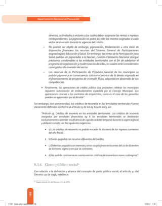 188
Departamento Nacional de Planeación
servicios, actividades o sectores a los cuales deban asignarse las rentas o ingresos
correspondientes. La pignoración no podrá exceder los montos asignados a cada
sector de inversión durante la vigencia del crédito.
–– No podrán ser objeto de embargo, pignoración, titularización u otra clase de
disposición financiera los recursos del Sistema General de Participaciones
asignadosparaEducaciónySalud.Sinembargo,lasrentasdelaParticipaciónpara
Salud podrán ser pignoradas a la Nación, cuando el Gobierno Nacional otorgue
préstamos condonables a las entidades territoriales con el fin de adelantar el
programadeorganizaciónymodernizaciónderedes,loscualesseránconsiderados
como gastos de inversión del sector.
–– Los recursos de la Participación de Propósito General de los municipios se
podrán pignorar y en consecuencia cubrirse el servicio de la deuda originada en
el financiamiento de proyectos de inversión física, adquirida en desarrollo de sus
competencias.
•	 Finalmente, las operaciones de crédito público que proyecten celebrar los municipios
requieren autorización de endeudamiento expedida por el Concejo Municipal. Las
operaciones conexas a los contratos de empréstitos, como es el caso de las garantías
pueden ser ejecutadas por el Alcalde”.
Sin embargo, con posterioridad, los créditos de tesorería en las entidades territoriales fueron
claramente definidos conforme al artículo 15 de la Ley 819 de 2003, así:
“Artículo 15. Créditos de tesorería en las entidades territoriales. Los créditos de tesorería
otorgados por entidades financieras ay b las entidades territoriales se destinarán
exclusivamente a atender insuficiencia de caja de carácter temporal durante la vigencia fiscal
y deberán cumplir con las siguientes exigencias:
•	 a) Los créditos de tesorería no podrán exceder la doceava de los ingresos corrientes
del año fiscal;
•	 b) Serán pagados con recursos diferentes del crédito;
•	 c) Deben ser pagados con intereses y otros cargos financieros antes del 20 de diciembre
de la misma vigencia en que se contraten;
•	 d) No podrán contraerse en cuanto existan créditos de tesorería en mora o sobregiros”.
8.3.6.	 Gasto público social98
Con relación a la definición y alcance del concepto de gasto público social, el artículo 41 del
Decreto 111 de 1996, establece:
98	
Según artículo 41 del Decreto 111 de 1996.
117387 - Bases para la gestion todo 188 12/06/12 11:29
 