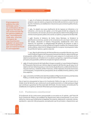 18
Departamento Nacional de Planeación
El presupuesto
público ha sido
deﬁnido como “...
un estimativo de los
ingresos ﬁscales y
una autorización de
los gastos públicos
que, normalmente
cada año, efectúa
el órgano de
representación
popular en ejercicio
del control político
que en materia ﬁscal
le corresponde”.
›	 1963. En el Gobierno de Guillermo León Valencia se incorporó la necesidad de
preparar y ejecutar planes y programas de desarrollo económico y social. Se creó
la junta monetaria y se establecieron mecanismos para orientar la política fiscal y
presupuestal.
›	 1964. Se adoptó una nueva clasificación de los ingresos en tributarios y no
tributarios y de recursos de capital; y en el de gasto dividió las categorías: de
funcionamiento, de inversión y de servicio de la deuda. Determinó la obligación de
orientar el presupuesto público de acuerdo con planes y programas de desarrollo.
›	 1968. Durante el Gobierno de Carlos Lleras Restrepo, se fortaleció la
planificación económica, acorde con la conveniencia de una mayor intervención
del Estado, afectando el Sistema Presupuestal, estableciendo entre otros
aspectos, los siguientes: La obligatoriedad del gobierno de preparar un plan o
programa económico y social; prohibió al Congreso modificar los cómputos de las
rentas públicas; determinó la obligatoriedad de incorporar al presupuesto todas
las partidas de ingresos y gastos a ejecutar.
›	 1973. Bajo la administración de Pastrana Borrero se expide el decreto 294 como
nuevo EstatutoOrgánico de PresupuestoGeneral de la Nación, determinando que
el presupuesto público debía ser un instrumento para asegurar el cumplimiento de los
objetivos propuestos por el Gobierno en sus planes y programas, organizó los principales
principios presupuestales y definió el concepto de ingresos ordinarios.
›	 1989. En la administración deVirgilio BarcoVargas se expidió un nuevo EstatutoOrgánico
de Presupuesto Nacional, que mantuvo algunos aspectos del Decreto 294 de 1973, con el
objetivodehacerdelpresupuestouninstrumentodeplanificaciónyanálisisdelosfactores
macroeconómicos, mediante el Plan Financiero, el Plan Operativo Anual de Inversiones
y el Presupuesto, incorporando los presupuestos de los establecimientos públicos, entre
otros aspectos.
›	 1991.LaConstituciónPolíticadeColombiaestableceelRégimenEconómicoydeHacienda
Pública, en donde se fija el marco que regula el Sistema Presupuestal.
Hoy el ejercicio presupuestal se basa en la Constitución Política de 1991, en el marco de un
Estado social de derecho, que condiciona la acción gubernamental a un orden jerárquico legal
que contribuye a garantizar los fines esenciales del Estado. De esta manera, la Constitución ha
establecido en el capítulo 3º del título XII las bases para el presupuesto público.
1.2.1.	 Fundamento constitucional
El fundamento de las instituciones presupuestales se encuentra en el capítulo 3 del Título XII
de la Constitución Política, que establece las disposiciones sobre el presupuesto. Es así como
define los criterios que fundamentan la legalidad, formulación, elaboración, contenido, trámite,
aprobación y ejecución del presupuesto, preceptuando que los principios y disposiciones que
117387 - Bases para la gestion todo 18 12/06/12 11:29
 