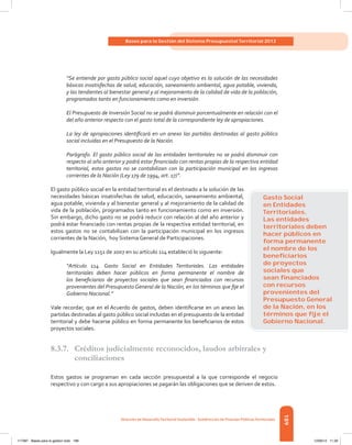 189
Bases para la Gestión del Sistema Presupuestal Territorial 2012
Dirección de DesarrolloTerritorial Sostenible - Subdirección de Finanzas PúblicasTerritoriales
“Se entiende por gasto público social aquel cuyo objetivo es la solución de las necesidades
básicas insatisfechas de salud, educación, saneamiento ambiental, agua potable, vivienda,
y las tendientes al bienestar general y al mejoramiento de la calidad de vida de la población,
programados tanto en funcionamiento como en inversión.
El Presupuesto de Inversión Social no se podrá disminuir porcentualmente en relación con el
del año anterior respecto con el gasto total de la correspondiente ley de apropiaciones.
La ley de apropiaciones identificará en un anexo las partidas destinadas al gasto público
social incluidas en el Presupuesto de la Nación.
Parágrafo. El gasto público social de las entidades territoriales no se podrá disminuir con
respecto al año anterior y podrá estar financiado con rentas propias de la respectiva entidad
territorial, estos gastos no se contabilizan con la participación municipal en los ingresos
corrientes de la Nación (Ley 179 de 1994, art. 17)”.
El gasto público social en la entidad territorial es el destinado a la solución de las
necesidades básicas insatisfechas de salud, educación, saneamiento ambiental,
agua potable, vivienda y al bienestar general y al mejoramiento de la calidad de
vida de la población, programados tanto en funcionamiento como en inversión.
Sin embargo, dicho gasto no se podrá reducir con relación al del año anterior y
podrá estar financiado con rentas propias de la respectiva entidad territorial, en
estos gastos no se contabilizan con la participación municipal en los ingresos
corrientes de la Nación,  hoy Sistema General de Participaciones.
Igualmente la Ley 1151 de 2007 en su artículo 114 estableció lo siguiente:
“Artículo 114. Gasto Social en Entidades Territoriales. Las entidades
territoriales deben hacer públicos en forma permanente el nombre de
los beneficiarios de proyectos sociales que sean financiados con recursos
provenientes del Presupuesto General de la Nación, en los términos que fije el
Gobierno Nacional.”
Vale recordar, que en el Acuerdo de gastos, deben identificarse en un anexo las
partidas destinadas al gasto público social incluidas en el presupuesto de la entidad
territorial y debe hacerse público en forma permanente los beneficiarios de estos
proyectos sociales.
8.3.7.	 Créditos judicialmente reconocidos, laudos arbitrales y
conciliaciones
Estos gastos se programan en cada sección presupuestal a la que corresponde el negocio
respectivo y con cargo a sus apropiaciones se pagarán las obligaciones que se deriven de estos.
Gasto Social
en Entidades
Territoriales.
Las entidades
territoriales deben
hacer públicos en
forma permanente
el nombre de los
beneﬁciarios
de proyectos
sociales que
sean ﬁnanciados
con recursos
provenientes del
Presupuesto General
de la Nación, en los
términos que ﬁje el
Gobierno Nacional.
117387 - Bases para la gestion todo 189 12/06/12 11:29
 