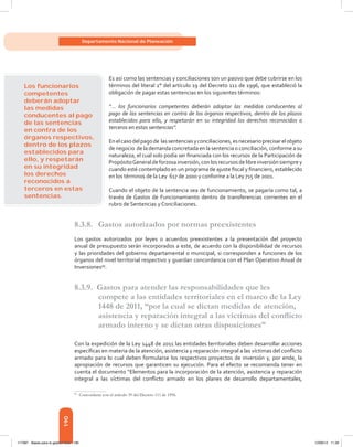 190
Departamento Nacional de Planeación
Es así como las sentencias y conciliaciones son un pasivo que debe cubrirse en los
términos del literal 2° del artículo 19 del Decreto 111 de 1996, que estableció la
obligación de pagar estas sentencias en los siguientes términos:
“... los funcionarios competentes deberán adoptar las medidas conducentes al
pago de las sentencias en contra de los órganos respectivos, dentro de los plazos
establecidos para ello, y respetarán en su integridad los derechos reconocidos a
terceros en estas sentencias”.
Enelcasodelpagode lassentenciasyconciliaciones,esnecesarioprecisarelobjeto
de negocio  de la demanda concretada en la sentencia o conciliación, conforme a su
naturaleza, el cual solo podía ser financiada con los recursos de la Participación de
PropósitoGeneraldeforzosainversión,conlosrecursosdelibreinversiónsiemprey
cuando esté contemplado en un programa de ajuste fiscal y financiero, establecido
en los términos de la Ley 617 de 2000 y conforme a la Ley 715 de 2001.
Cuando el objeto de la sentencia sea de funcionamiento, se pagaría como tal, a
través de Gastos de Funcionamiento dentro de transferencias corrientes en el
rubro de Sentencias y Conciliaciones.
8.3.8.	 Gastos autorizados por normas preexistentes
Los gastos autorizados por leyes o acuerdos preexistentes a la presentación del proyecto
anual de presupuesto serán incorporados a este, de acuerdo con la disponibilidad de recursos
y las prioridades del gobierno departamental o municipal, si corresponden a funciones de los
órganos del nivel territorial respectivo y guardan concordancia con el Plan Operativo Anual de
Inversiones99
.
8.3.9. Gastos para atender las responsabilidades que les
compete a las entidades territoriales en el marco de la Ley
1448 de 2011, “por la cual se dictan medidas de atención,
asistencia y reparación integral a las víctimas del conflicto
armado interno y se dictan otras disposiciones”
Con la expedición de la Ley 1448 de 2011 las entidades territoriales deben desarrollar acciones
específicas en materia de la atención, asistencia y reparación integral a las víctimas del conflicto
armado para lo cual deben formularse los respectivos proyectos de inversión y, por ende, la
apropiación de recursos que garanticen su ejecución. Para el efecto se recomienda tener en
cuenta el documento “Elementos para la incorporación de la atención, asistencia y reparación
integral a las víctimas del conflicto armado en los planes de desarrollo departamentales,
99	
Concordante con el artículo 39 del Decreto 111 de 1996.
Los funcionarios
competentes
deberán adoptar
las medidas
conducentes al pago
de las sentencias
en contra de los
órganos respectivos,
dentro de los plazos
establecidos para
ello, y respetarán
en su integridad
los derechos
reconocidos a
terceros en estas
sentencias.
117387 - Bases para la gestion todo 190 12/06/12 11:29
 