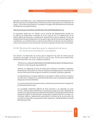 191
Bases para la Gestión del Sistema Presupuestal Territorial 2012
Dirección de DesarrolloTerritorial Sostenible - Subdirección de Finanzas PúblicasTerritoriales
distritales y municipales 2012- 2015”, elaborado por el Departamento Nacional de Planeación, el
Ministerio del Interior, el Departamento Administrativo de la Seguridad social y el Ministerio de
Justicia. Dicho documento puede ser consultado en la página web del Departamento Nacional
de Planeación en el siguiente enlace:
http://www.dnp.gov.co/LinkClick.aspx?fileticket=FnEL1aFWT8s%3d&tabid=1157
Es importante señalar que “en relación con las víctimas del desplazamiento forzado por
la violencia, las disposiciones contenidas en la Ley 1448 de 2011 se complementan con la
política pública de prevención y estabilización socioeconómica para la población víctima del
desplazamiento forzado establecidas en la Ley 387 de 1997 y demás normas que la reglamentan;
e igualmente, con lo determinado en materia de goce efectivo de derechos de esta población,
que no le sea contrario a la Ley deVíctimas”, tal como se expresa en el documento mencionado.
8.3.10.	Destinación específica para la adquisición de áreas
de interés para acueductos municipales
Con relación a la destinación de recursos para la adquisición de áreas de interés para los
acueductos municipales, el artículo 210 de la Ley 1450 de 2011, “Por la cual se expide el Plan
Nacional de Desarrollo, 2010-2014”, establece lo siguiente:
“ARTÍCULO210.ADQUISICIÓNDEÁREASDEINTERÉSPARAACUEDUCTOSMUNICIPALES.
El artículo 111 de la Ley 99 de 1993 quedará así:
“Artículo 111. Adquisición de áreas de interés para acueductos municipales y regionales.
Declárense de interés público las áreas de importancia estratégica para la conservación de
recursos hídricos que surten de agua los acueductos municipales, distritales y regionales.
Los departamentos y municipios dedicarán un porcentaje no inferior al 1% de sus ingresos
corrientes para la adquisición y mantenimiento de dichas zonas o para financiar esquemas
de pago por servicios ambientales.
Los recursos de que trata el presente artículo, se destinarán prioritariamente a la adquisición
y mantenimiento de las zonas.
Las autoridades ambientales definirán las áreas prioritarias a ser adquiridas con estos
recursos o donde se deben implementar los esquemas por pagos de servicios ambientales de
acuerdo con la reglamentación que el Ministerio deAmbiente,Vivienda y DesarrolloTerritorial
expida para el efecto.Su administración corresponderá al respectivo distrito o municipio. Los
municipios, distritos y departamentos garantizarán la inclusión de los recursos dentro de
sus planes de desarrollo y presupuestos anuales respectivos, individualizándose la partida
destinada para tal fin.
117387 - Bases para la gestion todo 191 12/06/12 11:29
 