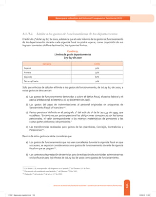 193
Bases para la Gestión del Sistema Presupuestal Territorial 2012
Dirección de DesarrolloTerritorial Sostenible - Subdirección de Finanzas PúblicasTerritoriales
8.3.11.2.	 Límite a los gastos de funcionamiento de los departamentos
El artículo 4° de la Ley 617 de 2001, establece que el valor máximo de los gastos de funcionamiento
de los departamentos durante cada vigencia fiscal no podrá superar, como proporción de sus
ingresos corrientes de libre destinación, los siguientes límites:
Cuadro 9.
Límites de gasto departamentos
Ley 617 de 2000
Categoría Límite
Especial 50%
Primera 55%
Segunda 60%
Tercera y Cuarta 70%
Solo para efectos de calcular el límite a los gastos de funcionamiento, de la Ley 617 de 2000, a
estos gastos se descuentan:
a)	 Los gastos de funcionamiento destinados a cubrir el déficit fiscal, el pasivo laboral y el
pasivo prestacional, existentes a 31 de diciembre de 2000.
b)	 Los gastos del pago de indemnizaciones al personal originadas en programas de
Saneamiento Fiscal y Financiero100
.
c)	 Pasivo pensional definido en el parágrafo 1° del artículo 1º de la Ley 549 de 1999, que
establece: “Entiéndase por pasivo pensional las obligaciones compuestas por los bonos
pensionales, el valor correspondiente a las reservas matemáticas de pensiones y las
cuotas partes de bonos y de pensiones.”
d)	 Las transferencias realizadas para gastos de las Asambleas, Concejos, Contralorías y
Personerías101
.
Dentro de estos gastos se debe considerar que:
a)	 Los gastos de funcionamiento que no sean cancelados durante la vigencia fiscal en que
se causen, se seguirán considerando como gastos de funcionamiento durante la vigencia
fiscal en que se paguen102
.
b)	 Los contratos de prestación de servicios para la realización de actividades administrativas
se clasificarán para los efectos de la Ley 617 de 2000 como gastos de funcionamiento.
100	
Los ítems a y b, corresponden a lo dispuesto en el artículo 7º del Decreto 192 de 2001.
101	
De acuerdo a lo establecido en el artículo 1° del Decreto 735 de 2001.
102	
Parágrafo 2º del artículo 3º de la Ley 617 de 2000.
117387 - Bases para la gestion todo 193 12/06/12 11:29
 