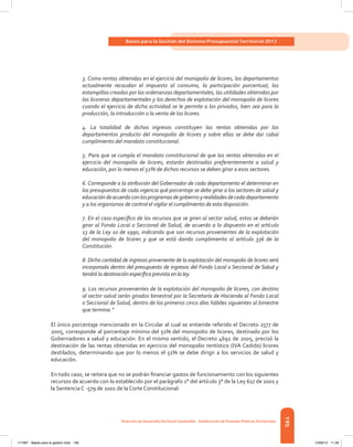 195
Bases para la Gestión del Sistema Presupuestal Territorial 2012
Dirección de DesarrolloTerritorial Sostenible - Subdirección de Finanzas PúblicasTerritoriales
3. Como rentas obtenidas en el ejercicio del monopolio de licores, los departamentos
actualmente recaudan el impuesto al consumo, la participación porcentual, las
estampillas creadas por las ordenanzas departamentales, las utilidades obtenidas por
las licoreras departamentales y los derechos de explotación del monopolio de licores
cuando el ejercicio de dicha actividad se le permite a los privados, bien sea para la
producción, la introducción o la venta de los licores.
4. La totalidad de dichos ingresos constituyen las rentas obtenidas por los
departamentos producto del monopolio de licores y sobre ellas se debe dar cabal
cumplimiento del mandato constitucional.
5. Para que se cumpla el mandato constitucional de que las rentas obtenidas en el
ejercicio del monopolio de licores, estarán destinadas preferentemente a salud y
educación, por lo menos el 51% de dichos recursos se deben girar a esos sectores.
6. Corresponde a la atribución del Gobernador de cada departamento el determinar en
los presupuestos de cada vigencia qué porcentaje se debe girar a los sectores de salud y
educacióndeacuerdoconlosprogramasdegobiernoyrealidadesdecadadepartamento
y a los organismos de control el vigilar el cumplimiento de esta disposición.
7. En el caso específico de los recursos que se giren al sector salud, estos se deberán
girar al Fondo Local o Seccional de Salud, de acuerdo a lo dispuesto en el artículo
13 de la Ley 10 de 1990, indicando que son recursos provenientes de la explotación
del monopolio de licores y que se está dando cumplimiento al artículo 336 de la
Constitución.
8. Dicha cantidad de ingresos proveniente de la explotación del monopolio de licores será
incorporada dentro del presupuesto de ingresos del Fondo Local o Seccional de Salud y
tendrá la destinación específica prevista en la ley.
9. Los recursos provenientes de la explotación del monopolio de licores, con destino
al sector salud serán girados bimestral por la Secretaría de Hacienda al Fondo Local
o Seccional de Salud, dentro de los primeros cinco días hábiles siguientes al bimestre
que termina.”
El único porcentaje mencionado en la Circular al cual se entiende referido el Decreto 2577 de
2005, corresponde al porcentaje mínimo del 51% del monopolio de licores, destinado por los
Gobernadores a salud y educación. En el mismo sentido, el Decreto 4692 de 2005, precisó la
destinación de las rentas obtenidas en ejercicio del monopolio rentístico (IVA Cedido) licores
destilados, determinando que por lo menos el 51% se debe dirigir a los servicios de salud y
educación.
En todo caso, se reitera que no se podrán financiar gastos de funcionamiento con los siguientes
recursos de acuerdo con lo establecido por el parágrafo 1° del artículo 3° de la Ley 617 de 2001 y
la Sentencia C -579 de 2001 de la Corte Constitucional:
117387 - Bases para la gestion todo 195 12/06/12 11:29
 