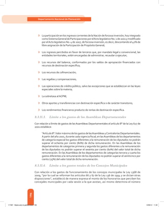 196
Departamento Nacional de Planeación
›	 LaparticipaciónenlosingresoscorrientesdelaNacióndeforzosainversión,hoyintegrado
comoSistemaGeneraldeParticipacionesporelActolegislativoNo.1de2001ymodificado
por elActo legislativo No. 4 de 2007, de forzosa inversión, es decir, descontando el 42% de
libre asignación de la Participación de Propósito General;
›	 Los ingresos percibidos en favor de terceros que, por mandato legal o convencional, las
entidades territoriales, estén encargadas de administrar, recaudar o ejecutar;
›	 Los recursos del balance, conformados por los saldos de apropiación financiados con
recursos de destinación específica;
›	 Los recursos de cofinanciación;
›	 Las regalías y compensaciones;
›	 Las operaciones de crédito público, salvo las excepciones que se establezcan en las leyes
especiales sobre la materia;
›	 La sobretasa al ACPM;
›	 Otros aportes y transferencias con destinación específica o de carácter transitorio;
›	 Los rendimientos financieros producto de rentas de destinación específica.
8.3.11.3.	 Límite a los gastos de las Asambleas Departamentales
Con relación a límite de gastos de las Asambleas Departamentales el artículo 8° de la Ley 617 de
2001 establece:
“Artículo8°.ValormáximodelosgastosdelasAsambleasyContraloríasDepartamentales.
A partir del año 2001, durante cada vigencia fiscal, en lasAsambleas de los departamentos
de categoría especial los gastos diferentes a la remuneración de los diputados no podrán
superar el ochenta por ciento (80%) de dicha remuneración. En las Asambleas de los
departamentos de categorías primera y segunda los gastos diferentes a la remuneración
de los diputados no podrán superar el sesenta por ciento (60%) del valor total de dicha
remuneración. En las Asambleas de los departamentos de categorías tercera y cuarta los
gastos diferentes a la remuneración de los diputados no podrán superar el veinticinco por
ciento (25%) del valor total de dicha remuneración.
8.3.11.4.	 Límite a los gastos totales de los Concejos Municipales
Con relación a los gastos de funcionamiento de los concejos municipales la Ley 1368 de
2009, “por la cual se reforman los artículos 66 y 67 de la Ley 136 de 1994 y se dictan otras
disposiciones”, estableció de manera expresa el monto de los honorarios que perciben los
concejales municipales por cada sesión a la que asistan, así mismo determina el número
117387 - Bases para la gestion todo 196 12/06/12 11:29
 