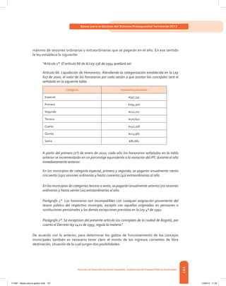 197
Bases para la Gestión del Sistema Presupuestal Territorial 2012
Dirección de DesarrolloTerritorial Sostenible - Subdirección de Finanzas PúblicasTerritoriales
máximo de sesiones ordinarias y extraordinarias que se pagarán en el año. En ese sentido
la ley establece lo siguiente:
“Artículo 1°. El artículo 66 de la Ley 136 de 1994 quedará así:
Artículo 66. Liquidación de Honorarios. Atendiendo la categorización establecida en la Ley
617 de 2000, el valor de los honorarios por cada sesión a que asistan los concejales será el
señalado en la siguiente tabla.
Categoría Honorarios por sesión
Especial $347,334
Primera $294,300
Segunda $212,727
Tercera $170,641
Cuarta $142,748
Quinta $114,967
Sexta $86,682
A partir del primero (1º) de enero de 2010, cada año los honorarios señalados en la tabla
anterior se incrementarán en un porcentaje equivalente a la variación del IPC durante el año
inmediatamente anterior.
En los municipios de categoría especial, primera y segunda, se pagarán anualmente ciento
cincuenta (150) sesiones ordinarias y hasta cuarenta (40) extraordinarias al año.
En los municipios de categorías tercera a sexta, se pagarán anualmente setenta (70) sesiones
ordinarias y hasta veinte (20) extraordinarias al año.
Parágrafo 1°. Los honorarios son incompatibles con cualquier asignación proveniente del
tesoro público del respectivo municipio, excepto con aquellas originadas en pensiones o
sustituciones pensionales y las demás excepciones previstas en la Ley 4ª de 1992.
Parágrafo 2°. Se exceptúan del presente artículo los concejales de la ciudad de Bogotá, por
cuanto el Decreto-ley 1421 de 1993, regula la materia”.
De acuerdo con lo anterior, para determinar los gastos de funcionamiento de los concejos
municipales también es necesario tener claro el monto de los ingresos corrientes de libre
destinación, situación de la cual surgen dos posibilidades:
117387 - Bases para la gestion todo 197 12/06/12 11:29
 