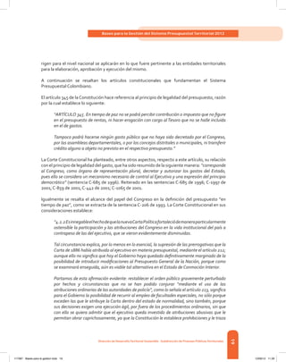 19
Bases para la Gestión del Sistema Presupuestal Territorial 2012
Dirección de DesarrolloTerritorial Sostenible - Subdirección de Finanzas PúblicasTerritoriales
rigen para el nivel nacional se aplicarán en lo que fuere pertinente a las entidades territoriales
para la elaboración, aprobación y ejecución del mismo.
A continuación se resaltan los artículos constitucionales que fundamentan el Sistema
Presupuestal Colombiano.
El artículo 345 de laConstitución hace referencia al principio de legalidad del presupuesto, razón
por la cual establece lo siguiente:
“ARTÍCULO 345. En tiempo de paz no se podrá percibir contribución o impuesto que no figure
en el presupuesto de rentas, ni hacer erogación con cargo alTesoro que no se halle incluida
en el de gastos.
Tampoco podrá hacerse ningún gasto público que no haya sido decretado por el Congreso,
por las asambleas departamentales, o por los concejos distritales o municipales, ni transferir
crédito alguno a objeto no previsto en el respectivo presupuesto.”
La Corte Constitucional ha planteado, entre otros aspectos, respecto a este artículo, su relación
con el principio de legalidad del gasto, que ha sido resumido de la siguiente manera: “corresponde
al Congreso, como órgano de representación plural, decretar y autorizar los gastos del Estado,
pues ello se considera un mecanismo necesario de control al Ejecutivo y una expresión del principio
democrático” (sentencia C-685 de 1996). Reiterado en las sentencias C-685 de 1996; C-1997 de
2001; C-859 de 2001; C-442 de 2001; C-1065 de 2001.
Igualmente se resalta el alcance del papel del Congreso en la definición del presupuesto “en
tiempo de paz”, como se extracta de la sentencia C-206 de 1993. La Corte Constitucional en sus
consideraciones establece:
“4.2.2EsinnegableelhechodequelanuevaCartaPolíticafortaleciódemaneraparticularmente
ostensible la participación y las atribuciones del Congreso en la vida institucional del país a
contrapeso de las del ejecutivo, que se vieron evidentemente disminuidas.
Tal circunstancia explica, por lo menos en lo esencial, la supresión de las prerrogativas que la
Carta de 1886 había atribuido al ejecutivo en materia presupuestal, mediante el artículo 212;
aunque ello no significa que hoy el Gobierno haya quedado definitivamente marginado de la
posibilidad de introducir modificaciones al Presupuesto General de la Nación, porque como
se examinará enseguida, aún es viable tal alternativa en el Estado de Conmoción Interior.
Partamos de esta afirmación evidente: restablecer el orden público gravemente perturbado
por hechos y circunstancias que no se han podido conjurar “mediante el uso de las
atribuciones ordinarias de las autoridades de policía”, como lo señala el artículo 213, significa
para el Gobierno la posibilidad de recurrir al empleo de facultades especiales, no sólo porque
exceden las que le atribuye la Carta dentro del estado de normalidad, sino también, porque
sus decisiones exigen una ejecución ágil, por fuera de los procedimientos ordinarios, sin que
con ello se quiera admitir que el ejecutivo queda investido de atribuciones abusivas que le
permitan obrar caprichosamente, ya que la Constitución le establece prohibiciones y le traza
117387 - Bases para la gestion todo 19 12/06/12 11:29
 