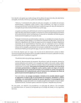199
Bases para la Gestión del Sistema Presupuestal Territorial 2012
Dirección de DesarrolloTerritorial Sostenible - Subdirección de Finanzas PúblicasTerritoriales
Con relación a los gastos que implica el pago de las pólizas de seguro de vida y de salud de los
concejales, el artículo 3° de la Ley 1148 de 2007 establece lo siguiente:
“Artículo 3°. Contratación de la póliza de vida para concejales. Los alcaldes de municipios
pertenecientes a categorías cuarta, quinta y sexta contratarán, con cargo a la sección
presupuestal del sector central del municipio, la póliza de seguro de vida y de salud para los
concejales de que trata el artículo 68 de la Ley 136 de 1994.
Los gastos asumidos por la administración central municipal derivados de la contratación del
segurodevidaysalud,delosconcejales,nosetomanencuentacomogastodefuncionamiento
de la administración central municipal para el cálculo de los indicadores de límite de gastos
de funcionamiento fijados por la Ley 617 de 2000.
Parágrafo.Contratación asociada de pólizas colectivas. Los alcaldes de municipios de quinta
y sexta categoría podrán delegar, en la Federación Colombiana de Municipios, el proceso de
selección y adjudicación del corredor de seguros y/o de la compañía de seguros legalmente
autorizada por la Superintendencia Financiera, para el cumplimiento de los cometidos
y funciones que les asigna a aquellos la ley en relación con las pólizas de seguros de vida
a favor de los concejales, garantizando los principios establecidos en el artículo 209 de la
Constitución Política y en la Ley 80 de 1993, en cuyo caso actuará a título gratuito.”
La misma ley dispone que con cargo a los recursos de la administración central se deben
reconocer los gastos de transporte de los concejales residentes en la zonas rurales del municipio,
al respecto el artículo 2° establece lo siguiente:
“El artículo 67 de la Ley 136 de 1994, quedará así:
Artículo 67. Reconocimiento de transporte. Reconócese el valor de transporte, durante las
sesiones plenarias y de comisión a los concejales que residen en las zonas rurales y deban
desplazarse desde y hasta la cabecera municipal, sede principal del funcionamiento de las
corporaciones municipales. Estos gastos de transporte serán asumidos, en el caso de los
municipios pertenecientes a categorías cuarta, quinta y sexta con cargo a la sección
presupuestal del sector central del municipio y no se tendrán en cuenta como gasto de
funcionamiento de la administración, para el cálculo de los indicadores de límite de
gastos de funcionamiento fijados por la Ley 617 de 2000.
Para estos efectos, los concejos municipales a iniciativa de los alcaldes deberán expedir
el reglamento en donde se fije el reconocimiento de transporte, atendiendo a criterios
razonables, con anterioridad al periodo de sesiones siguientes a la promulgación de la
presente ley. Los pagos efectuados a los concejales por gastos de transporte a los que se refiere
el presente artículo, no estarán sujetos a retención en la fuente.” (Negrilla fuera de texto).
Por otra parte, con relación a la procedencia o no del pago de viáticos a los concejales
es importante tener en cuenta lo conceptuado por el Consejo de Estado, en los siguientes
términos:
117387 - Bases para la gestion todo 199 12/06/12 11:29
 