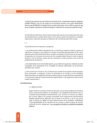 200
Departamento Nacional de Planeación
“CONSEJODEESTADO,SALADECONSULTAYSERVICIOCIVIL,CONSEJEROPONENTE:ROBERTO
SUÁREZ FRANCO, once (11) de octubre de mil novecientos noventa y seis (1996). RADICACIÓN:
Número 908, REFERENCIA:Juridicidad de los acuerdos relacionados con los viáticos y gastos de viaje
delosconcejales.Capacitación.Ordenacióndelgasto.Celebracióndecontratosporpartedelconcejo.
…
ElseñorMinistrodelInterior,doctorHoracioSerpaUribe,deseaoirelconceptodelaSalasobre
la juridicidad de los acuerdos relacionados con los viáticos y gastos de viaje de los concejales,
capacitación, ordenación del gasto y celebración de contratos por parte del concejo.
(…)
Con fundamento en lo expuesto, se pregunta:
1. ¿Es jurídicamente válida la aprobación de un acuerdo que regule los viáticos y gastos de
viaje de los concejales y que al efecto se incluyan las partidas presupuestales en los rubros
asignados para el funcionamiento de los concejos municipales?Se asume que, de ser positiva
la respuesta, las comisiones de servicios de los concejales deben llevarse a cabo en épocas
distintas a las de sesiones, puesto que las comisiones no están previstas como causal de
justificación de inasistencia.
2. De conformidad con la normatividad vigente, ¿es procedente la regulación, mediante acuerdos
municipales, de la capacitación de los concejales en materias relacionadas con las funciones
atribuidas a los concejos?
3. Como quiera que ni la ley en cita o el decreto que compila la ley orgánica del presupuesto,
hacen precisiones, se pregunta: ¿Cuál es la autoridad, en el concejo y en las asambleas
departamentales,encargadadecontrataryordenarelgasto,lamesadirectivaoelpresidente)
o si tal precisión debe ser materia de decreto reglamentario, o del reglamento interno de las
citadas corporaciones?”.
Consideraciones:
1.1 Régimen jurídico
Según el artículo 123 de laConstitución Nacional, son servidores públicos los miembros
de las corporaciones públicas, los empleados y los trabajadores del Estado y de sus
entidades descentralizadas territorialmente y por servicios. El artículo 312 ibídem,
por su parte, define a los concejos municipales como corporaciones administrativas
elegidas popularmente; definición que se repite en el artículo 21 de la Ley 136 de
1994. El artículo 312 defiere a la ley la determinación de las calidades, inhabilidades
e incompatibilidades de los miembros de los concejos y señala la época de sesiones
ordinarias de estos. Agrega que “Los concejales no tendrán la calidad de empleados
públicos”.
117387 - Bases para la gestion todo 200 12/06/12 11:29
 