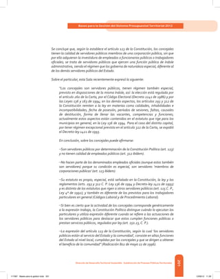 201
Bases para la Gestión del Sistema Presupuestal Territorial 2012
Dirección de DesarrolloTerritorial Sostenible - Subdirección de Finanzas PúblicasTerritoriales
Se concluye que, según lo establece el artículo 123 de la Constitución, los concejales
tienen la calidad de servidores públicos miembros de una corporación pública, sin que
por ello adquieran la investidura de empleados o funcionarios públicos o trabajadores
oficiales; se trata de servidores públicos que ejercen una función pública de índole
administrativa, siendo el régimen que los gobierna de naturaleza especial, diferente al
de los demás servidores públicos del Estado.
Sobre el particular, esta Sala recientemente expresó lo siguiente:
“Los concejales son servidores públicos, tienen régimen también especial,
previsto en disposiciones de la misma índole, así: la elección está regulada por
el artículo 260 de la Carta, por el Código Electoral (Decreto 2241 de 1986) y por
las Leyes 136 y 163 de 1994; en los demás aspectos, los artículos 293 y 312 de
la Constitución remiten a la ley en materias como calidades, inhabilidades e
incompatibilidades, fecha de posesión, períodos de sesiones, faltas, causales
de destitución, forma de llenar las vacantes, competencias y funciones;
actualmente estos aspectos están contenidos en el estatuto que rige para los
municipios en general, en la Ley 136 de 1994. Para el caso del distrito capital,
por tener régimen excepcional previsto en el artículo 322 de la Carta, se expidió
el Decreto-ley 1421 de 1993.
En conclusión, sobre los concejales puede afirmarse:
–Son servidores públicos por determinación de la Constitución Política (art. 123)
y no tienen calidad de empleados públicos (art. 312 ibídem).
–No hacen parte de los denominados empleados oficiales (aunque estos también
son servidores) porque su condición es especial, son servidores ‘miembros de
corporaciones públicas’ (art. 123 ibídem).
–Su estatuto es propio, especial, está señalado en la Constitución, la ley y los
reglamentos (arts. 293 y 312 C. P. Ley 136 de 1994 y Decreto-ley 1421 de 1993)
y es distinto de los estatutos que rigen a otros servidores públicos (art. 125 C. P.,
Ley 4ª de 1992); y también es diferente de los previstos para los trabajadores
particulares en general (Códigos Laboral y de Procedimiento Laboral).
–Si bien es cierto que la actividad de los concejales corresponde genéricamente
a la expresión trabajo, la Constitución Política distingue cuándo lo ejecutan los
particulares y utiliza expresión diferente cuando se refiere a las actuaciones de
los servidores públicos para destacar que estos cumplen funciones públicas o
prestan servicios públicos, regulados por ley (art. 150.23, C. P.).
–La expresión del artículo 123 de la Constitución, según la cual ‘los servidores
públicos están al servicio del Estado y la comunidad’, consiste en altas funciones
del Estado al nivel local, cumplidas por los concejales y que se dirigen a obtener
el beneficio de la comunidad” (Radicación 802 de mayo 22 de 1996).
117387 - Bases para la gestion todo 201 12/06/12 11:29
 