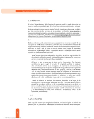 202
Departamento Nacional de Planeación
2.2. Honorarios
El inciso 2º del artículo 312 de laConstitución prescribe que la ley puede determinar los
casos en que los concejales tengan derecho a honorarios por su asistencia a sesiones.
Endesarrollodelpreceptoconstitucional,elartículo65delaLey136de1994,establece
que los miembros de los concejos de las entidades territoriales tienen derecho a
reconocimiento de honorarios por asistencia comprobada a sesiones plenarias; y
según el artículo 66 ibídem, tales honorarios no tienen efecto legal alguno con carácter
de remuneración laboral ni derecho al reconocimiento de prestaciones.
(…)
Se tiene entonces que la asistencia comprobada a sesiones plenarias por parte de los
concejales es retribuida por honorarios que no tienen el carácter de remuneración de
asignación laboral; tampoco concede el derecho a reconocimiento de prestaciones;
todo esto en razón a que no existe un vínculo laboral con el Estado de naturaleza
semejante al del empleado público o trabajador estatal. Sobre este aspecto, en la
consulta ya citada, esta Sala conceptuó:
“En el pasado las actuaciones de los concejales se ejercían ‘ad honorem’; la
Constitución política introdujo la viabilidad deferida a la ley para fijar honorarios
como remuneración por las actividades realizadas.
El hecho es que en este caso se optó por los honorarios y fue el propio
constituyente quien negó el carácter de empleado público o cualquier
otra vinculación laboral a los concejales. Ni siquiera la circunstancia del
reconocimientoporleydealgunosbeneficiosdelaseguridadsocialensufavor(el
seguro de vida y la asistencia médica, art. 68 Ley 136/94 y artículo 34 del Decreto
1421 de 1993), podría derivar la modificación de su régimen de remuneración
que es por honorarios y tampoco de ella podría devenir fundamento alguno para
exigir otras prestaciones no consignadas en la Carta ni en la ley, aun cuando
efectivamente están establecidas en favor de otros servidores públicos.
Según se observa al analizar los aspectos discutidos en el seno de la
Constituyente, la estructura adoptada para los concejales es el régimen
especial de servidores públicos, no de empleados o funcionarios; es decir, no
tienen vinculación laboral; reciben honorarios por concepto de su asistencia a
las reuniones, así: los concejales municipales cuando concurran a las plenarias
y los del distrito capital tanto por la asistencia a las plenarias, como a las de
comisiones permanentes”.
(…)
5.5. Conclusiones
De lo expuesto se tiene que el régimen establecido para los concejales es distinto del
previsto para los funcionarios que integran las plantas de personal de los municipios.
117387 - Bases para la gestion todo 202 12/06/12 11:29
 