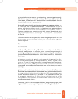 203
Bases para la Gestión del Sistema Presupuestal Territorial 2012
Dirección de DesarrolloTerritorial Sostenible - Subdirección de Finanzas PúblicasTerritoriales
En virtud de ello los concejales no son empleados de la administración municipal;
laboralmente no forman parte de la nómina de funcionarios del municipio. En
consecuencia, no tienen derecho al régimen salarial y prestacional que el municipio
como empleador reconoce a sus funcionarios.
La comisión es una situación administrativa propia de los empleados públicos, que
se cumple para fines que directamente interesan a la administración. Da lugar al
pago de viáticos, como contraprestación a la diferencia entre el salario y los gastos
que demande el cumplimiento de la comisión. Pero, si los concejales no ostentan la
calidad de empleados ni de funcionarios públicos, el concepto de comisión es ajeno
a la prestación del servicio que deben cumplir, y en consecuencia a reconocimiento
de viáticos.
De otro lado, los viáticos constituyen factor salarial en los términos de ley, por lo que
por este aspecto tampoco es viable su reconocimiento en favor de quienes no perciben
salario o asignación.
(…)
La Sala responde:
1. No es viable jurídicamente la aprobación de un acuerdo que regule viáticos y
gastos de viaje en favor de los concejales, porque la situación administrativa de la
comisión que da lugar al reconocimiento de tales emolumentos, sólo se predica de
los empleados y trabajadores estatales, calidad que no ostentan los miembros de
los concejos.
2. Tampoco es procedente la regulación mediante acuerdo, de capacitación en favor
de los concejales, porque la ley no les otorga este derecho, el cual es propio de quienes
tienen con el Estado una relación laboral, bien sea legal o reglamentaria o contractual.
No obstante, el municipio podrá organizar programas de capacitación o contratarlos
con entidades idóneas que los desarrollen, a los cuales los concejales tienen derecho
a participar.
3. La autoridad que tiene capacidad para contratar y comprometer a los concejos
municipalesyparaordenarelgastoconfundamentoenlasapropiacionesincorporadas
en la respectiva sección del presupuesto, es el presidente de laCorporación, quien para
los fines señalados en el artículo 110 del Decreto 111 de 1996 hace las veces de jefe
de la respectiva corporación. A ello debe procederse teniendo en cuenta las normas
consagradas en el EstatutoGeneral deContratación de la Administración Pública y en
las disposiciones legales vigentes.
Como esta competencia deriva de la ley, no requiere de precisión por vía legal ni del
reglamento interno, aunque su ejercicio puede ser materia de reglamentación…”
117387 - Bases para la gestion todo 203 12/06/12 11:29
 