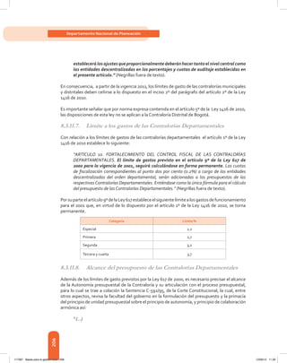 206
Departamento Nacional de Planeación
establecerá losajustesqueproporcionalmentedeberánhacertantoelnivelcentralcomo
las entidades descentralizadas en los porcentajes y cuotas de auditaje establecidas en
el presente artículo.” (Negrillas fuera de texto).
En consecuencia, a partir de la vigencia 2011, los límites de gasto de las contralorías municipales
y distritales deben ceñirse a lo dispuesto en el inciso 2º del parágrafo del artículo 2º de la Ley
1416 de 2010.
Es importante señalar que por norma expresa contenida en el artículo 5º de la  Ley 1416 de 2010,
las disposiciones de esta ley no se aplican a la Contraloría Distrital de Bogotá.
8.3.11.7.	 Límite a los gastos de las Contralorías Departamentales
Con relación a los límites de gastos de las contralorías departamentales  el artículo 1º de la Ley
1416 de 2010 establece lo siguiente:
“ARTÍCULO 1o. FORTALECIMIENTO DEL CONTROL FISCAL DE LAS CONTRALORÍAS
DEPARTAMENTALES. El límite de gastos previsto en el artículo 9º de la Ley 617 de
2000 para la vigencia de 2001, seguirá calculándose en forma permanente. Las cuotas
de fiscalización correspondientes al punto dos por ciento (0.2%) a cargo de las entidades
descentralizadas del orden departamental, serán adicionadas a los presupuestos de las
respectivasContralorías Departamentales. Entiéndase como la única fórmula para el cálculo
del presupuesto de las Contralorías Departamentales.” (Negrillas fuera de texto).
Porsuparteelartículo9ºdelaLey617estableceelsiguientelímitealosgastosdefuncionamiento
para el 2001 que, en virtud de lo dispuesto por el artículo 1º de la Ley 1416 de 2010, se torna
permanente.
Categoría Límite %
Especial 2,2
Primera 2,7
Segunda 3,2
Tercera y cuarta 3,7
8.3.11.8.	 Alcance del presupuesto de las Contralorías Departamentales
Además de los límites de gasto previstos por la Ley 617 de 2000, es necesario precisar el alcance
de la Autonomía presupuestal de la Contraloría y su articulación con el proceso presupuestal,
para lo cual se trae a colación la Sentencia C-592/95, de la Corte Constitucional, la cual, entre
otros aspectos, revisa la facultad del gobierno en la formulación del presupuesto y la primacía
del principio de unidad presupuestal sobre el principio de autonomía, y principio de colaboración
armónica así:
“ (…)
117387 - Bases para la gestion todo 206 12/06/12 11:29
 