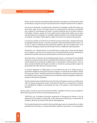 20
Departamento Nacional de Planeación
límites, de tal suerte que sólo puede adoptar decisiones que directa y exclusivamente estén
encaminadas a conjurar la causa de las perturbaciones e impedir la extensión de sus efectos.
A la luz de lo expresado, se puede percibir claramente el verdadero sentido del artículo 345
de la Carta, según el cual, “en tiempo de paz” no se podrá percibir impuesto o contribución
que no figure en el presupuesto de rentas, ni hacerse erogación que no se halle incluida en
el de gastos. Tampoco, agrega la norma, podrá hacerse ningún gasto público que no haya
sido decretado por el Congreso, las asambleas departamentales o los concejos distritales o
municipales, ni transferir crédito alguno a objeto no previsto en el respectivo presupuesto.
La norma en cuestión, en armonía con el artículo 347 de la misma obra, consagra el principio
de legalidad del presupuesto, y convierte el gasto en elemento fundamental del mismo, con
lo cual se reduce la importancia del principio del equilibrio, del cual se había hecho, en la
constitución derogada, la guía esencial de la formación y modificación del presupuesto.
Ahora bien, si en “tiempo de paz” no se puede hacer un gasto que no haya sido decretado
por el Congreso, ¿qué ocurre en el evento en que se haya perturbado esa paz y decretado el
Estado de Conmoción Interior para hacerle frente a esa situación excepcional?
El tránsito de las condiciones de normalidad (tiempo de paz), a situaciones de anormalidad
(tiempo de no paz), permiten admitir la viabilidad de la alternativa, según la cual, el ejecutivo
está facultado para introducirle modificaciones al presupuesto, exclusivamente, como es
obvio, cuando la medida esté dirigida a contribuir a remover las causas que dieron origen a la
perturbación del orden interno y a recuperar la paz.
La anterior afirmación es válida frente a la circunstancia de que si en tiempo de paz la
facultad de modificar el presupuesto la tiene elCongreso, en tiempo de anormalidad –Estado
de Conmoción Interior– también puede tenerla el Gobierno, sólo que de manera excepcional,
por habilitación que le hace laConstitución en el sentido de sustituir al legislador ordinario en
el ejercicio de la función legislativa.
NosobraadvertirqueenelEstadodeConmociónInteriorelCongresoconservasusatribuciones
sobre el manejo presupuestal, porque la facultad del ejecutivo es excepcional y limitada,
y la viabilidad de modificar el presupuesto por este, no le suprime o resta atribuciones al
legislador.”
De otra parte, el artículo 346 de la Constitución Política establece la forma como el Gobierno
define el presupuesto de rentas y la ley de apropiaciones, así:
“ARTÍCULO 346. El Gobierno formulará anualmente el Presupuesto de Rentas y Ley de
Apropiaciones que deberá corresponder al Plan Nacional de Desarrollo y lo presentará al
Congreso, dentro de los primeros diez días de cada legislatura.
En la Ley de Apropiaciones no podrá incluirse partida alguna que no corresponda a un crédito
judicialmente reconocido, o a un gasto decretado conforme a ley anterior, o a uno propuesto
117387 - Bases para la gestion todo 20 12/06/12 11:29
 