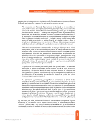 209
Bases para la Gestión del Sistema Presupuestal Territorial 2012
Dirección de DesarrolloTerritorial Sostenible - Subdirección de Finanzas PúblicasTerritoriales
presupuestal,conmayorrazónesteprincipioprecedealprincipiodeautonomíadelosórganos
del Estado que no perciben ingresos ni los aportan al presupuesto general.
“El presupuesto, sea Nacional, Departamental o Municipal, se ha convertido en
instrumentopoderosodemanejomacroeconómico,desempeñandofuncionesesenciales
como las de disminuir el paro y financiar servicios sociales y públicos, que de otra forma
serían inaccesibles al público. ... el presupuesto al definir las metas de gasto e inversión,
fijadas en el plan de desarrollo, asume el carácter de instrumento de política económica.
El presupuesto nacional está dirigido a hacer compatibles en el corto plazo la política
fiscal con las políticas monetaria, cambiaria y crediticia y servir de medida realista de los
gastos del gobierno que inciden en la inflación, en la necesidad de contraer o liberar el
circulante, en la tasa de cambio y en los intereses. Además, el tamaño del presupuesto
está relacionado con el déficit fiscal y el endeudamiento externo del sector nacional.
“Por ello se puede entender que en Colombia se imponga el principio de la unidad
presupuestal frente al de la autonomía presupuestal. El Presupuesto Nacional y los
principios que lo inspiran son de trascendental importancia para el rodaje económico
de la sociedad. A su lado, los presupuestos departamentales y municipales han
adquirido una relevancia innegable en la nueva Constitución. Ahora todos son parte
de un mismo sistema de ingresos y gastos. El principio de la unidad de lo presupuestal,
nace de la realidad que constituye el manejo unificado de la economía o de la parte
oficial de la misma y de la existencia de unos fines y objetivos comunes a todos los
presupuestos que se ponen en vigor anualmente.
“El principio de la autonomía presupuestal, en el lado opuesto, ofrece a las entidades
territoriales la separación financiera así sea nominal, que es el inicio del proceso
autonómico. Esta libertad relativa se verá menguada en aras de conseguir una
hacienda pública coherente, coordinada, en la cual la contabilidad, los procedimientos
de elaboración del presupuesto, de aprobación, ejecución y control del mismo
respondan a patrones comunes. (...).
“La preparación y presentación, por significar un conocimiento en detalle de las
necesidadesdelarespectivaadministración,esporsunaturalezaunafuncióndelórgano
ejecutivo, que también tiene la vocación natural (necesaria) para poner en ejecución el
presupuesto. La función intermedia entre estas dos corresponde al órgano de elección
popularyesunaexpresióndelprincipiodemocrático.Lafuncióndecontrolcorresponderá
a varios órganos dependiendo del ángulo desde el cual se ejerza. El control político del
presupuesto lo ejercerá el órgano de elección popular desde que recibe el proyecto de
presupuesto y hasta su fenecimiento. El financiero y económico, los llevará a cabo el
mismo ejecutivo, a todo lo largo del procedimiento presupuestal. Finalmente, el fiscal,
será ejercido por el órgano contralor.” (CorteConstitucional.SentenciaC-478 de 1992).
3.5. Por último, del deber genérico de colaboración armónica entre los diferentes órganos
del Estado, en concordancia con las normas constitucionales en materia de presupuesto
(Título XII, Capítulo 3 de la Carta Política), se deduce el deber específico de la Contraloría de
contribuiralapresentaciónunificadadelproyectodepresupuestonacionaldentrodeltérmino
117387 - Bases para la gestion todo 209 12/06/12 11:29
 