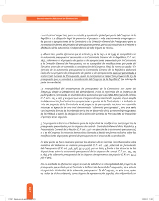 210
Departamento Nacional de Planeación
constitucional respectivo, para su estudio y aprobación global por parte del Congreso de la
República. La obligación legal de presentar el proyecto - más precisamente anteproyecto -
de gastos o apropiaciones de la Contraloría a la Dirección General de Presupuesto para su
incorporación dentro del proyecto de presupuesto general, por sí sola no conduce al recorte o
afectación de la autonomía e independencia de este órgano de control.
4. Ahora bien, podría afirmarse que el artículo 54 de la Ley 42 de 1993 es compatible con
la autonomía presupuestal reconocida a la Contraloría General de la República (C.P. art.
267), solamente si el proyecto de gastos o de apropiaciones presentado por la Contraloría
a la Dirección General de Presupuesto, no es susceptible de modificaciones por parte del
Ejecutivo antes de ser sometido a consideración del Congreso. Reza la norma acusada: “En
ejercicio de la autonomía presupuestal la Contraloría General de la República elaborará
cada año su proyecto de presupuesto de gastos o de apropiaciones para ser presentado a
la Dirección General de Presupuesto, quien lo incorporará al respectivo proyecto de ley de
presupuesto que se someterá a consideración del Congreso de la República”. (se subraya la
parte demandada).
La intangibilidad del anteproyecto de presupuesto de la Contraloría por parte del
Ejecutivo, desde la perspectiva del demandante, evita la injerencia de la instancia de
poder público controlada en el ámbito de la autonomía presupuestal del órgano de control
(C.P. arts. 113 y 117), y asegura que sea el órgano de representación popular el que adopte
la determinación final sobre las apropiaciones o gastos de la Contraloría. La inclusión in
toto del proyecto de la Contraloría en el proyecto de presupuesto nacional no supondría
entonces el ejercicio de una mal denominada “soberanía presupuestal”, sino que sería
consecuencia directa de lo ordenado en la ley en desarrollo de la autonomía presupuestal
de la entidad, a saber, la obligación de la Dirección General de Presupuesto de incorporar
el primero en el segundo.
5. Se pregunta la Corte si el Gobierno goza de la facultad de modificar los anteproyectos de
presupuesto presentados por los órganos de control - Contraloría General de la República y
Procuraduría General de la Nación (C.P. art. 117) - en ejercicio de la autonomía presupuestal,
o si es el Congreso la instancia democrática llamada a decidir en forma exclusiva sobre las
modificaciones al proyecto general de presupuesto en el proceso de su aprobación.
En este punto se hace necesario precisar los alcances de las normas constitucionales sobre
iniciativa del Gobierno en materia presupuestal (C.P. art. 154), potestad de formulación
del Presupuesto (C.P. art. 346, 348, 351 y 352), por un lado, y frente a los alcances de las
disposiciones sobre la autonomía presupuestal de los órganos de control (C.P. art. 113, 117
y 267), y la soberanía presupuestal de los órganos de representación popular (C.P. art. 345),
por el otro.
No es acertada la afirmación según la cual de admitirse la intangibilidad del proyecto de
presupuesto presentado por el Contralor a la Dirección General de Presupuesto, se le estaría
otorgando la titularidad de la soberanía presupuestal. Es el Congreso, en este caso, quien
es titular de dicha soberanía, como órgano de representación popular, de conformidad con
117387 - Bases para la gestion todo 210 12/06/12 11:29
 