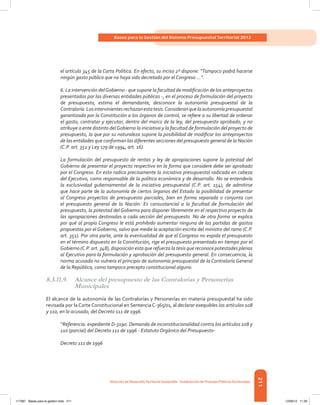 211
Bases para la Gestión del Sistema Presupuestal Territorial 2012
Dirección de DesarrolloTerritorial Sostenible - Subdirección de Finanzas PúblicasTerritoriales
el artículo 345 de la Carta Política. En efecto, su inciso 2º dispone: “Tampoco podrá hacerse
ningún gasto público que no haya sido decretado por el Congreso ...”.
6. La intervención delGobierno - que supone la facultad de modificación de los anteproyectos
presentados por las diversas entidades públicas -, en el proceso de formulación del proyecto
de presupuesto, estima el demandante, desconoce la autonomía presupuestal de la
Contraloría.Losintervinientesrechazanestatesis.Consideranquelaautonomíapresupuestal
garantizada por la Constitución a los órganos de control, se refiere a su libertad de ordenar
el gasto, contratar y ejecutar, dentro del marco de la ley, del presupuesto aprobado, y no
atribuye a ente distinto delGobierno la iniciativa y la facultad de formulación del proyecto de
presupuesto, la que por su naturaleza supone la posibilidad de modificar los anteproyectos
de las entidades que conforman las diferentes secciones del presupuesto general de la Nación
(C.P. art. 352 y Ley 179 de 1994, art. 16).
La formulación del presupuesto de rentas y ley de apropiaciones supone la potestad del
Gobierno de presentar el proyecto respectivo en la forma que considere debe ser aprobado
por el Congreso. En esto radica precisamente la iniciativa presupuestal radicada en cabeza
del Ejecutivo, como responsable de la política económica y de desarrollo. No se entendería
la exclusividad gubernamental de la iniciativa presupuestal (C.P. art. 154), de admitirse
que hace parte de la autonomía de ciertos órganos del Estado la posibilidad de presentar
al Congreso proyectos de presupuesto parciales, bien en forma separada o conjunta con
el presupuesto general de la Nación. Es consustancial a la facultad de formulación del
presupuesto, la potestad del Gobierno para disponer libremente en el respectivo proyecto de
las apropiaciones destinadas a cada sección del presupuesto. No de otra forma se explica
por qué al propio Congreso le está prohibido aumentar ninguna de las partidas de gastos
propuestas por el Gobierno, salvo que medie la aceptación escrita del ministro del ramo (C.P.
art. 351). Por otra parte, ante la eventualidad de que el Congreso no expida el presupuesto
en el término dispuesto en la Constitución, rige el presupuesto presentado en tiempo por el
Gobierno (C.P. art. 348), disposición esta que refuerza la tesis que reconoce potestades plenas
al Ejecutivo para la formulación y aprobación del presupuesto general. En consecuencia, la
norma acusada no vulnera el principio de autonomía presupuestal de la Contraloría General
de la República, como tampoco precepto constitucional alguno.
8.3.11.9.	 Alcance del presupuesto de las Contralorías y Personerías
Municipales
El alcance de la autonomía de las Contralorías y Personerías en materia presupuestal ha sido
revisada por la Corte Constitucional en SentenciaC-365/01, al declarar exequibles los artículos 108
y 110, en lo acusado, del Decreto 111 de 1996.
“Referencia: expediente D-3190. Demanda de inconstitucionalidad contra los artículos 108 y
110 (parcial) del Decreto 111 de 1996 - Estatuto Orgánico del Presupuesto-
Decreto 111 de 1996
117387 - Bases para la gestion todo 211 12/06/12 11:29
 