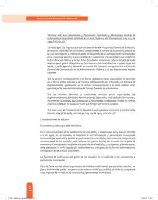 212
Departamento Nacional de Planeación
“Artículo 108. Las Contralorías y Personerías Distritales y Municipales tendrán la
autonomía presupuestal señalada en la Ley Orgánica del Presupuesto (Ley 225 de
1995 Artículo 30).
“Artículo 110. Los órganos que son una sección en el PresupuestoGeneral de la Nación,
tendrán la capacidad de contratar y comprometer a nombre de la persona jurídica de
la cual hacen parte, y ordenar el gasto en desarrollo de las apropiaciones incorporadas
en la respectiva sección, lo que constituye la autonomía presupuestal a que se refieren
la Constitución Política y la ley. Estas facultades estarán en cabeza del jefe de cada
órgano quien podrá delegarlas en funcionarios del nivel directivo o quien haga sus
veces, y serán ejercidas teniendo en cuenta las normas consagradas en el Estatuto
General de Contratación de la Administración Pública y en las disposiciones legales
vigentes.
“En la sección correspondiente a la Rama Legislativa estas capacidades se ejercerán
en la forma arriba indicada y de manera independiente por el Senado y la Cámara de
Representantes; igualmente, en la sección correspondiente a la rama Judicial serán
ejercidas por laSalaAdministrativa delConsejoSuperior de laJudicatura.
“En los mismos términos y condiciones tendrán estas capacidades las
Superintendencias,UnidadesAdministrativas Especiales, las EntidadesTerritoriales,
Asambleas y Concejos, las Contralorías y PersoneríasTerritoriales y todos los demás
órganos estatales de cualquier nivel que tengan personería jurídica.
“En todo caso, el Presidente de la República podrá celebrar contratos a nombre de la
Nación. (Ley 38 de 1989, artículo 91, Ley 179 de 1994, artículo 51)”.
Consideraciones de la Corte:
El problema jurídico que debe resolverse
En el presente proceso debe establecerse de una parte, si los artículos 108 y 100 del Decreto
111 de 1996, en lo acusado, al asignarle a las contralorías y personerías municipales
autonomía presupuestal y señalar en qué consiste este atributo, desconocen la competencia
constitucional de los alcaldes para ordenar los gastos locales de acuerdo con el plan de
inversiónyelpresupuesto,conformealoprescritoenelartículo315-9Superior;ydeotraparte,
debe precisarse si dicha regulación contraviene los principios de la función administrativa
consagrados en el artículo 209 ibídem.
La facultad de ordenación del gasto de los alcaldes no se extiende a las contralorías y
personerías municipales
Para la Corte existen claros argumentos de índole constitucional que permiten concluir, en
forma indubitable, que la competencia de ordenación del gasto de los alcaldes no comprende
a los órganos de control local, contralorías y personerías municipales.
117387 - Bases para la gestion todo 212 12/06/12 11:29
 