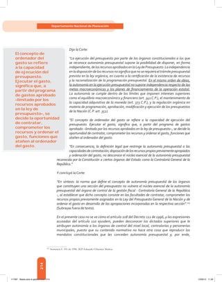 214
Departamento Nacional de Planeación
Dijo la Corte:
“La ejecución del presupuesto por parte de los órganos constitucionales a los que
se reconoce autonomía presupuestal supone la posibilidad de disponer, en forma
independiente,delosrecursosaprobadosenlaLeydePresupuesto.Laindependencia
enladisposicióndelosrecursosnosignificaquenoserequieraeltrámitepresupuestal
previsto en la ley orgánica, en cuanto a la certificación de la existencia de recursos
y la racionalización de la programación presupuestal. En el mismo orden de ideas,
la autonomía en la ejecución presupuestal no supone independencia respecto de las
metas macroeconómicas y los planes de financiamiento de la operación estatal.
La autonomía se cumple dentro de los límites que imponen intereses superiores
como el equilibrio macroeconómico y financiero (art. 341 C.P.), el mantenimiento de
la capacidad adquisitiva de la moneda (art. 373 C.P.), y la regulación orgánica en
materia de programación, aprobación, modificación y ejecución de los presupuestos
de la Nación (C.P. art. 352).
“El concepto de ordenador del gasto se refiere a la capacidad de ejecución del
presupuesto. Ejecutar el gasto, significa que, a partir del programa de gastos
aprobado –limitado por los recursos aprobados en la ley de presupuesto–, se decide la
oportunidad de contratar, comprometer los recursos y ordenar el gasto, funciones que
atañen al ordenador del gasto.
“En consecuencia, la definición legal que restringe la autonomía presupuestal a las
capacidadesdecontratación,disposicióndelosrecursospropiospreviamenteapropiados
y ordenación del gasto, no desconoce el núcleo esencial de la autonomía presupuestal
reconocida por la Constitución a ciertos órganos del Estado como la Contraloría General de la
República.”
Y concluyó la Corte:
“En síntesis: la norma que define el concepto de autonomía presupuestal de los órganos
que constituyen una sección del presupuesto no vulnera el núcleo esencial de la autonomía
presupuestal del órgano de control de la gestión fiscal - Contraloría General de la República
-, al establecer que dicho concepto consiste en las facultades de contratar, comprometer los
recursos propios previamente asignados en la Ley del Presupuesto General de la Nación y de
ordenar el gasto en desarrollo de las apropiaciones incorporadas en la respectiva sección”.105
(Subrayas fuera de texto).
En el presente caso no se ve cómo el artículo 108 del Decreto 111 de 1996, y las expresiones
acusadas del artículo 110 ejusdem, pueden desconocer los dictados superiores que le
atribuyen autonomía a los órganos de control del nivel local, contralorías y personerías
municipales, puesto que su contenido normativo no hace otra cosa que reproducir los
mandatos constitucionales que les conceden autonomía presupuestal y, por ende,
105	
Sentencia C-101 de 1996. M.P. Eduardo Cifuentes Muñoz.
El concepto de
ordenador del
gasto se reﬁere
a la capacidad
de ejecución del
presupuesto.
Ejecutar el gasto,
signiﬁca que, a
partir del programa
de gastos aprobado
–limitado por los
recursos aprobados
en la ley de
presupuesto–, se
decide la oportunidad
de contratar,
comprometer los
recursos y ordenar el
gasto, funciones que
atañen al ordenador
del gasto.
117387 - Bases para la gestion todo 214 12/06/12 11:29
 