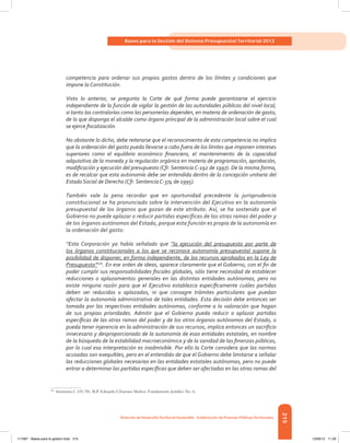 215
Bases para la Gestión del Sistema Presupuestal Territorial 2012
Dirección de DesarrolloTerritorial Sostenible - Subdirección de Finanzas PúblicasTerritoriales
competencia para ordenar sus propios gastos dentro de los límites y condiciones que
impone la Constitución.
Visto lo anterior, se pregunta la Corte de qué forma puede garantizarse el ejercicio
independiente de la función de vigilar la gestión de las autoridades públicas del nivel local,
si tanto las contralorías como las personerías dependen, en materia de ordenación de gasto,
de lo que disponga el alcalde como órgano principal de la administración local sobre el cual
se ejerce fiscalización.
No obstante lo dicho, debe reiterarse que el reconocimiento de esta competencia no implica
que la ordenación del gasto pueda llevarse a cabo fuera de los límites que imponen intereses
superiores como el equilibrio económico financiero, el mantenimiento de la capacidad
adquisitiva de la moneda y la regulación orgánica en materia de programación, aprobación,
modificación y ejecución del presupuesto (Cfr. Sentencia C-192 de 1997). De la misma forma,
es de recalcar que esta autonomía debe ser entendida dentro de la concepción unitaria del
Estado Social de Derecho (Cfr. Sentencia C-374 de 1995).
También vale la pena recordar que en oportunidad precedente la jurisprudencia
constitucional se ha pronunciado sobre la intervención del Ejecutivo en la autonomía
presupuestal de los órganos que gozan de este atributo. Así, se ha sostenido que el
Gobierno no puede aplazar o reducir partidas específicas de las otras ramas del poder y
de los órganos autónomos del Estado, porque esta función es propia de la autonomía en
la ordenación del gasto:
“Esta Corporación ya había señalado que “la ejecución del presupuesto por parte de
los órganos constitucionales a los que se reconoce autonomía presupuestal supone la
posibilidad de disponer, en forma independiente, de los recursos aprobados en la Ley de
Presupuesto”106
. En ese orden de ideas, aparece claramente que el Gobierno, con el fin de
poder cumplir sus responsabilidades fiscales globales, sólo tiene necesidad de establecer
reducciones o aplazamientos generales en las distintas entidades autónomas, pero no
existe ninguna razón para que el Ejecutivo establezca específicamente cuáles partidas
deben ser reducidas o aplazadas, ni que consagre trámites particulares que puedan
afectar la autonomía administrativa de tales entidades. Esta decisión debe entonces ser
tomada por las respectivas entidades autónomas, conforme a la valoración que hagan
de sus propias prioridades. Admitir que el Gobierno pueda reducir o aplazar partidas
específicas de las otras ramas del poder y de los otros órganos autónomos del Estado, o
pueda tener injerencia en la administración de sus recursos, implica entonces un sacrificio
innecesario y desproporcionado de la autonomía de esas entidades estatales, en nombre
de la búsqueda de la estabilidad macroeconómica y de la sanidad de las finanzas públicas,
por lo cual esa interpretación es inadmisible. Por ello la Corte considera que las normas
acusadas son exequibles, pero en el entendido de que el Gobierno debe limitarse a señalar
las reducciones globales necesarias en las entidades estatales autónomas, pero no puede
entrar a determinar las partidas específicas que deben ser afectadas en las otras ramas del
106	
Sentencia C-101/96. M.P. Eduardo Cifuentes Muñoz. Fundamento Jurídico No. 6.
117387 - Bases para la gestion todo 215 12/06/12 11:29
 