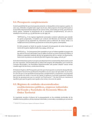 217
Bases para la Gestión del Sistema Presupuestal Territorial 2012
Dirección de DesarrolloTerritorial Sostenible - Subdirección de Finanzas PúblicasTerritoriales
8.4.	Presupuesto complementario
Existe la posibilidad de que el presupuesto presente un desequilibrio entre ingresos y gastos. En
este caso, el Alcalde o el gobernador según sea el caso, debe proponer al Concejo Municipal o a
la Asamblea Departamental la adopción de nuevas rentas, autorizadas por la ley, para financiar
dichos gastos, mediante la presentación de un presupuesto complementario, tal como lo
establecen los artículos 54 y 55 del Decreto 111 de 1996, así:
“ARTÍCULO 54. Si los ingresos legalmente autorizados no fueren suficientes para atender
los gastos proyectados, el Gobierno por conducto del Ministerio de Hacienda, mediante
un proyecto de ley propondrá los mecanismos para la obtención de nuevas rentas o la
modificación de las existentes que financien el monto de los gastos contemplados.
En dicho proyecto se harán los ajustes al proyecto de presupuesto de rentas hasta por el
monto de los gastos desfinanciados (Ley 179/94, artículo 24).
ARTÍCULO 55. Si el presupuesto fuera aprobado sin que se hubiere expedido el proyecto de
ley sobre los recursos adicionales a que se refiere el artículo 347 de la Constitución Política, el
Gobierno suspenderá mediante decreto las apropiaciones que no cuenten con financiación,
hasta tanto se produzca una decisión final del Congreso (Ley 179/94, artículo 30).”
Esfundamentalaclararquelosmunicipiosylosdepartamentosnotienenlafacultadconstitucional
de crear impuestos. Esta facultad está en cabeza del Congreso de la República, por lo tanto los
Concejos Municipales y las Asambleas Departamentales solo pueden adoptar nuevas rentas
creadas según los términos y condiciones de la ley.
El Estatuto Orgánico del Presupuesto permite que el presupuesto se presente desequilibrado,
pero propone mecanismos que llevarán al equilibrio una vez vaya a ser ejecutado. Es así como,
en caso de que no sea aprobado el presupuesto complementario, al presentar una propuesta
para aumentar las rentas o recursos de capital, el gobierno municipal suspenderá mediante
decreto las apropiaciones que no cuenten con financiación108
. De esta forma se mantiene el
equilibrio para que los gastos sean iguales a las rentas y recursos de capital.
8.5.	Régimen de entidades descentralizadas:
establecimientos públicos, empresas industriales
del Estado y Sociedades de Economía Mixta de
Orden Territorial
Es importante recordar el alcance de la presupuestación en las entidades territoriales de los
establecimientospúblicosydelasempresasindustrialesycomercialesosociedadesporaccionesde
108	
Artículos 54 y 55 del Estatuto Orgánico de Presupuesto Nacional.
117387 - Bases para la gestion todo 217 12/06/12 11:29
 