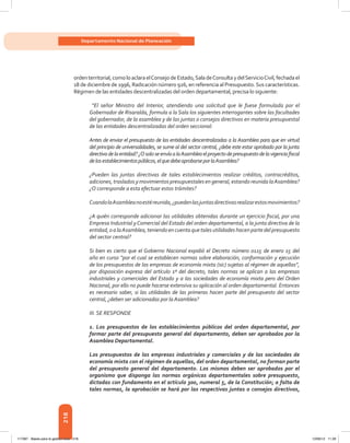 218
Departamento Nacional de Planeación
ordenterritorial,comoloaclaraelConsejodeEstado,SaladeConsultaydelServicioCivil,fechadael
18 de diciembre de 1996, Radicación número 926, en referencia al Presupuesto.Sus características.
Régimen de las entidades descentralizadas del orden departamental, precisa lo siguiente:
“El señor Ministro del Interior, atendiendo una solicitud que le fuese formulada por el
Gobernador de Risaralda, formula a la Sala los siguientes interrogantes sobre las facultades
del gobernador, de la asamblea y de las juntas o consejos directivos en materia presupuestal
de las entidades descentralizadas del orden seccional:
Antes de enviar el presupuesto de las entidades descentralizadas a la Asamblea para que en virtud
del principio de universalidades, se sume al del sector central, ¿debe este estar aprobado por la junta
directivadelaentidad?¿OsoloseenvíaalaAsambleaelproyectodepresupuestodelavigenciafiscal
delosestablecimientospúblicos,elquedebeaprobarseporlaAsamblea?
¿Pueden las juntas directivas de tales establecimientos realizar créditos, contracréditos,
adiciones, traslados y movimientos presupuestales en general, estando reunida laAsamblea?
¿O corresponde a esta efectuar estos trámites?
CuandolaAsambleanoestéreunida,¿puedenlasjuntasdirectivasrealizarestosmovimientos?
¿A quién corresponde adicionar las utilidades obtenidas durante un ejercicio fiscal, por una
Empresa Industrial yComercial del Estado del orden departamental, a la junta directiva de la
entidad,oalaAsamblea,teniendoencuentaquetalesutilidadeshacenpartedelpresupuesto
del sector central?
Si bien es cierto que el Gobierno Nacional expidió el Decreto número 0115 de enero 15 del
año en curso “por el cual se establecen normas sobre elaboración, conformación y ejecución
de los presupuestos de las empresas de economía mixta (sic) sujetas al régimen de aquellas”,
por disposición expresa del artículo 1º del decreto, tales normas se aplican a las empresas
industriales y comerciales del Estado y a las sociedades de economía mixta pero del Orden
Nacional, por ello no puede hacerse extensiva su aplicación al orden departamental. Entonces
es necesario saber, si las utilidades de las primeras hacen parte del presupuesto del sector
central, ¿deben ser adicionadas por la Asamblea?
III. Se responde
1. Los presupuestos de los establecimientos públicos del orden departamental, por
formar parte del presupuesto general del departamento, deben ser aprobados por la
Asamblea Departamental.
Los presupuestos de las empresas industriales y comerciales y de las sociedades de
economía mixta con el régimen de aquellas, del orden departamental, no forman parte
del presupuesto general del departamento. Los mismos deben ser aprobados por el
organismo que disponga las normas orgánicas departamentales sobre presupuesto,
dictadas con fundamento en el artículo 300, numeral 5, de la Constitución; a falta de
tales normas, la aprobación se hará por las respectivas juntas o consejos directivos,
117387 - Bases para la gestion todo 218 12/06/12 11:29
 