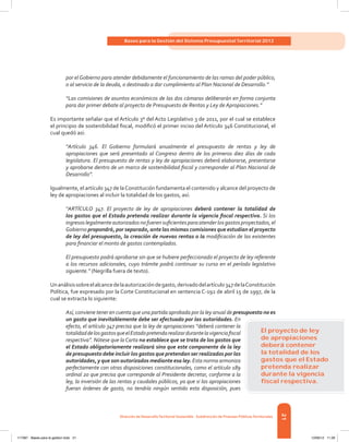21
Bases para la Gestión del Sistema Presupuestal Territorial 2012
Dirección de DesarrolloTerritorial Sostenible - Subdirección de Finanzas PúblicasTerritoriales
por elGobierno para atender debidamente el funcionamiento de las ramas del poder público,
o al servicio de la deuda, o destinado a dar cumplimiento al Plan Nacional de Desarrollo.”
“Las comisiones de asuntos económicos de las dos cámaras deliberarán en forma conjunta
para dar primer debate al proyecto de Presupuesto de Rentas y Ley de Apropiaciones.”
Es importante señalar que el Artículo 3º del Acto Legislativo 3 de 2011, por el cual se establece
el principio de sostenibilidad fiscal, modificó el primer inciso del Artículo 346 Constitucional, el
cual quedó así:
“Artículo 346. El Gobierno formulará anualmente el presupuesto de rentas y ley de
apropiaciones que será presentado al Congreso dentro de los primeros diez días de cada
legislatura. El presupuesto de rentas y ley de apropiaciones deberá elaborarse, presentarse
y aprobarse dentro de un marco de sostenibilidad fiscal y corresponder al Plan Nacional de
Desarrollo”.
Igualmente, el artículo 347 de laConstitución fundamenta el contenido y alcance del proyecto de
ley de apropiaciones al incluir la totalidad de los gastos, así:
“ARTÍCULO 347. El proyecto de ley de apropiaciones deberá contener la totalidad de
los gastos que el Estado pretenda realizar durante la vigencia fiscal respectiva. Si los
ingresoslegalmenteautorizadosnofuerensuficientesparaatenderlosgastosproyectados,el
Gobierno propondrá, por separado, ante las mismas comisiones que estudian el proyecto
de ley del presupuesto, la creación de nuevas rentas o la modificación de las existentes
para financiar el monto de gastos contemplados.
El presupuesto podrá aprobarse sin que se hubiere perfeccionado el proyecto de ley referente
a los recursos adicionales, cuyo trámite podrá continuar su curso en el período legislativo
siguiente.” (Negrilla fuera de texto).
Unanálisissobreelalcancedelaautorizacióndegasto,derivadodelartículo347delaConstitución
Política, fue expresado por la Corte Constitucional en sentencia C-192 de abril 15 de 1997, de la
cual se extracta lo siguiente:
Así, conviene tener en cuenta que una partida aprobada por la ley anual de presupuesto no es
un gasto que inevitablemente debe ser efectuado por las autoridades. En
efecto, el artículo 347 precisa que la ley de apropiaciones “deberá contener la
totalidaddelosgastosqueelEstadopretendarealizardurantelavigenciafiscal
respectiva”. Nótese que la Carta no establece que se trata de los gastos que
el Estado obligatoriamente realizará sino que este componente de la ley
de presupuesto debe incluir los gastos que pretendan ser realizados por las
autoridades, y que son autorizados mediante esa ley. Esta norma armoniza
perfectamente con otras disposiciones constitucionales, como el artículo 189
ordinal 20 que precisa que corresponde al Presidente decretar, conforme a la
ley, la inversión de las rentas y caudales públicos, ya que si las apropiaciones
fueran órdenes de gasto, no tendría ningún sentido esta disposición, pues
El proyecto de ley
de apropiaciones
deberá contener
la totalidad de los
gastos que el Estado
pretenda realizar
durante la vigencia
ﬁscal respectiva.
117387 - Bases para la gestion todo 21 12/06/12 11:29
 