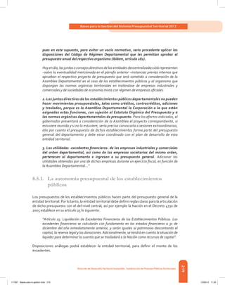 219
Bases para la Gestión del Sistema Presupuestal Territorial 2012
Dirección de DesarrolloTerritorial Sostenible - Subdirección de Finanzas PúblicasTerritoriales
pues en este supuesto, para evitar un vacío normativo, sería procedente aplicar las
disposiciones del Código de Régimen Departamental que les permitían aprobar el
presupuesto anual del respectivo organismo (ibídem, artículo 282).
Hoyendía,lasjuntasoconsejosdirectivosdelasentidadesdescentralizadassólorepresentan
–salvo la eventualidad mencionada en el párrafo anterior –instancias previas internas que
aprueban el respectivo proyecto de presupuesto que será sometido a consideración de la
Asamblea Departamental en el caso de los establecimientos públicos y al organismo que
dispongan las normas orgánicas territoriales en tratándose de empresas industriales y
comerciales y de sociedades de economía mixta con régimen de empresas oficiales.
2. Las juntas directivas de los establecimientos públicos departamentales no pueden
hacer movimientos presupuestales, tales como créditos, contracréditos, adiciones
y traslados, porque es la Asamblea Departamental la Corporación a la que están
asignadas estas funciones, con sujeción al Estatuto Orgánico del Presupuesto y a
las normas orgánicas departamentales de presupuesto. Para los efectos indicados, el
gobernador presentará a consideración de la Asamblea el proyecto correspondiente, si
estuviere reunida y si no lo estuviere, sería preciso convocarla a sesiones extraordinarias;
ello por cuanto el presupuesto de dichos establecimientos forma parte del presupuesto
general del departamento y debe estar coordinado con el plan de desarrollo de esta
entidad territorial.
3. Las utilidades -excedentes financieros- de las empresas industriales y comerciales
del orden departamental, así como de las empresas societarias del mismo orden,
pertenecen al departamento e ingresan a su presupuesto general. Adicionar las
utilidades obtenidas por una de dichas empresas durante un ejercicio fiscal, es función de
la Asamblea Departamental...”
8.5.1.	 La autonomía presupuestal de los establecimientos
públicos
Los presupuestos de los establecimientos públicos hacen parte del presupuesto general de la
entidad territorial. Por lo tanto, la entidad territorial debe definir reglas claras para la articulación
de dicho presupuesto con el del nivel central, así por ejemplo la Nación en el Decreto 4730 de
2005 establece en su artículo 25 lo siguiente:
“Artículo 25. Liquidación de Excedentes Financieros de los Establecimientos Públicos. Los
excedentes financieros se calcularán con fundamento en los estados financieros a 31 de
diciembre del año inmediatamente anterior, y serán iguales al patrimonio descontando el
capital, la reserva legal y las donaciones.Adicionalmente, se tendrá en cuenta la situación de
liquidez para determinar la cuantía que se trasladará a la Nación como recursos de capital”.
Disposiciones análogas podrá establecer la entidad territorial, para definir el monto de los
excedentes.
117387 - Bases para la gestion todo 219 12/06/12 11:29
 